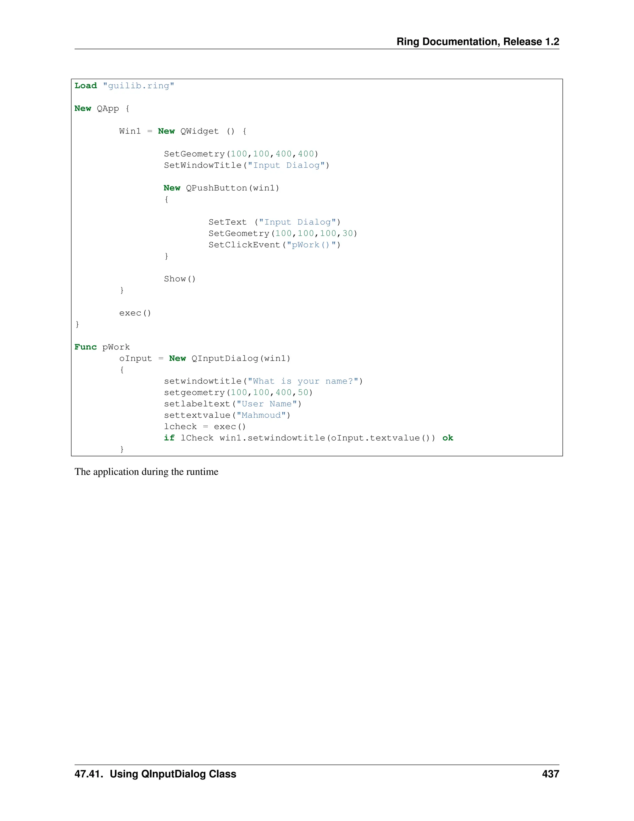 Ring Documentation, Release 1.2 Load "guilib.ring" New QApp { Win1 = New QWidget () { SetGeometry(100,100,400,400) SetWindowTitle("Input Dialog") New QPushButton(win1) { SetText ("Input Dialog") SetGeometry(100,100,100,30) SetClickEvent("pWork()") } Show() } exec() } Func pWork oInput = New QInputDialog(win1) { setwindowtitle("What is your name?") setgeometry(100,100,400,50) setlabeltext("User Name") settextvalue("Mahmoud") lcheck = exec() if lCheck win1.setwindowtitle(oInput.textvalue()) ok } The application during the runtime 47.41. Using QInputDialog Class 437 