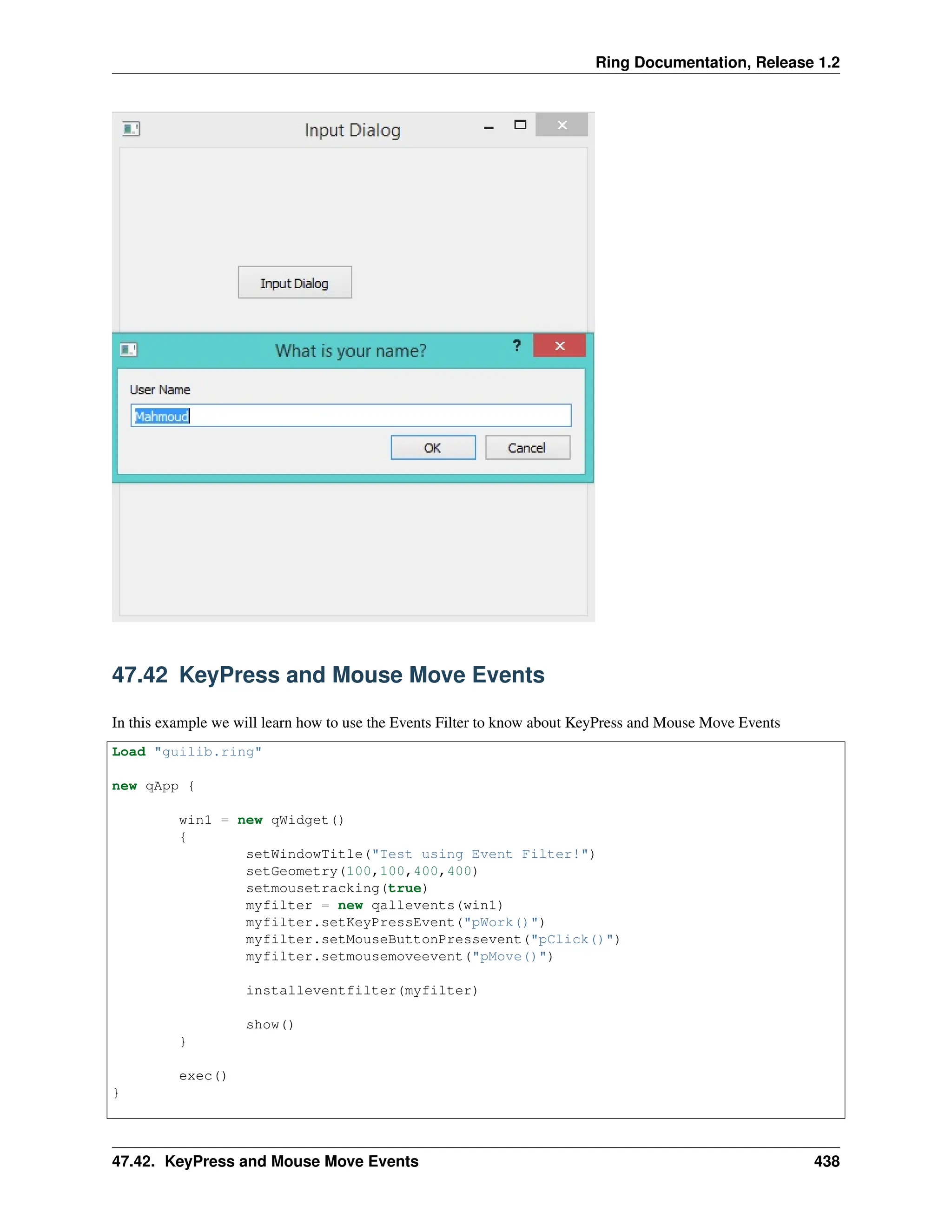 Ring Documentation, Release 1.2 47.42 KeyPress and Mouse Move Events In this example we will learn how to use the Events Filter to know about KeyPress and Mouse Move Events Load "guilib.ring" new qApp { win1 = new qWidget() { setWindowTitle("Test using Event Filter!") setGeometry(100,100,400,400) setmousetracking(true) myfilter = new qallevents(win1) myfilter.setKeyPressEvent("pWork()") myfilter.setMouseButtonPressevent("pClick()") myfilter.setmousemoveevent("pMove()") installeventfilter(myfilter) show() } exec() } 47.42. KeyPress and Mouse Move Events 438 