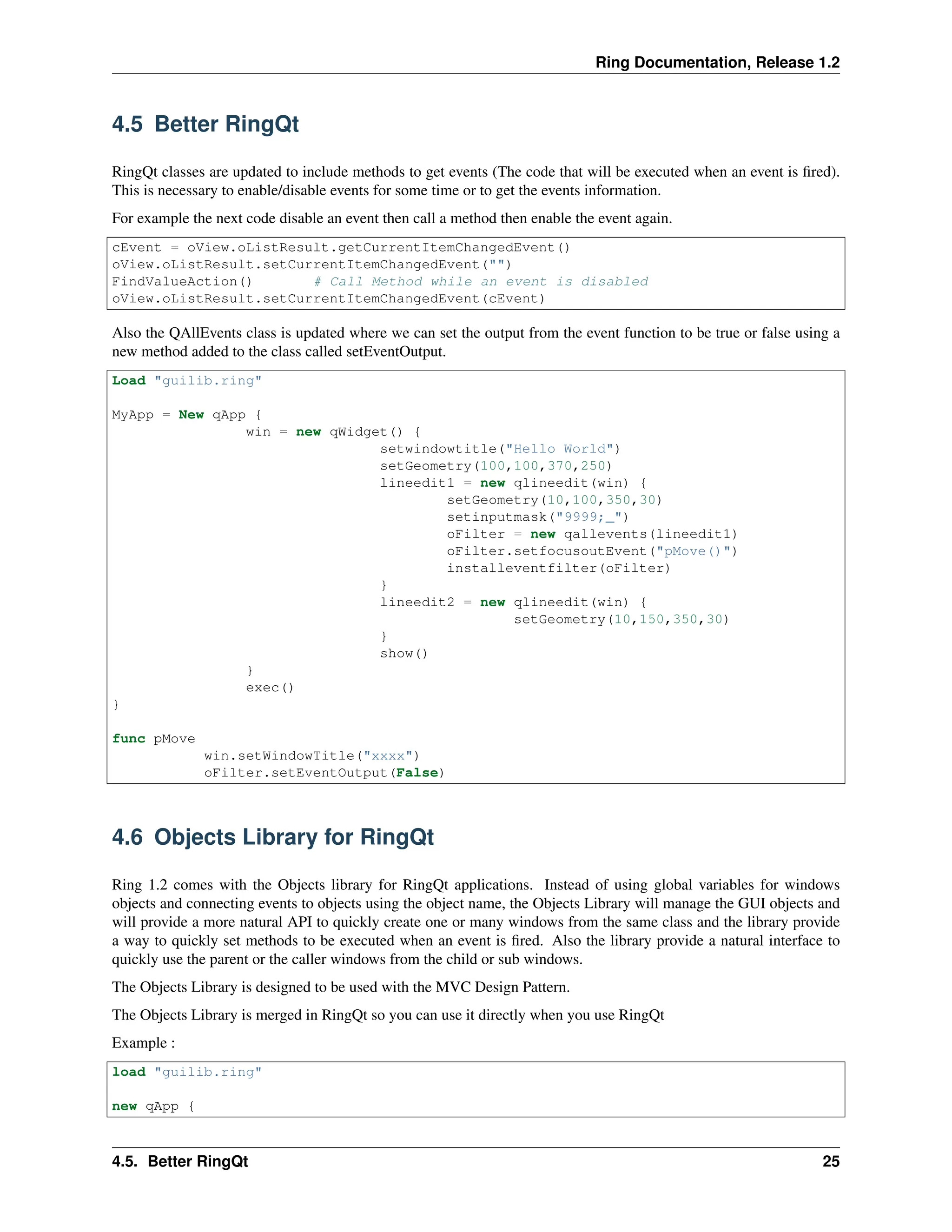 Ring Documentation, Release 1.2 4.5 Better RingQt RingQt classes are updated to include methods to get events (The code that will be executed when an event is fired). This is necessary to enable/disable events for some time or to get the events information. For example the next code disable an event then call a method then enable the event again. cEvent = oView.oListResult.getCurrentItemChangedEvent() oView.oListResult.setCurrentItemChangedEvent("") FindValueAction() # Call Method while an event is disabled oView.oListResult.setCurrentItemChangedEvent(cEvent) Also the QAllEvents class is updated where we can set the output from the event function to be true or false using a new method added to the class called setEventOutput. Load "guilib.ring" MyApp = New qApp { win = new qWidget() { setwindowtitle("Hello World") setGeometry(100,100,370,250) lineedit1 = new qlineedit(win) { setGeometry(10,100,350,30) setinputmask("9999;_") oFilter = new qallevents(lineedit1) oFilter.setfocusoutEvent("pMove()") installeventfilter(oFilter) } lineedit2 = new qlineedit(win) { setGeometry(10,150,350,30) } show() } exec() } func pMove win.setWindowTitle("xxxx") oFilter.setEventOutput(False) 4.6 Objects Library for RingQt Ring 1.2 comes with the Objects library for RingQt applications. Instead of using global variables for windows objects and connecting events to objects using the object name, the Objects Library will manage the GUI objects and will provide a more natural API to quickly create one or many windows from the same class and the library provide a way to quickly set methods to be executed when an event is fired. Also the library provide a natural interface to quickly use the parent or the caller windows from the child or sub windows. The Objects Library is designed to be used with the MVC Design Pattern. The Objects Library is merged in RingQt so you can use it directly when you use RingQt Example : load "guilib.ring" new qApp { 4.5. Better RingQt 25 