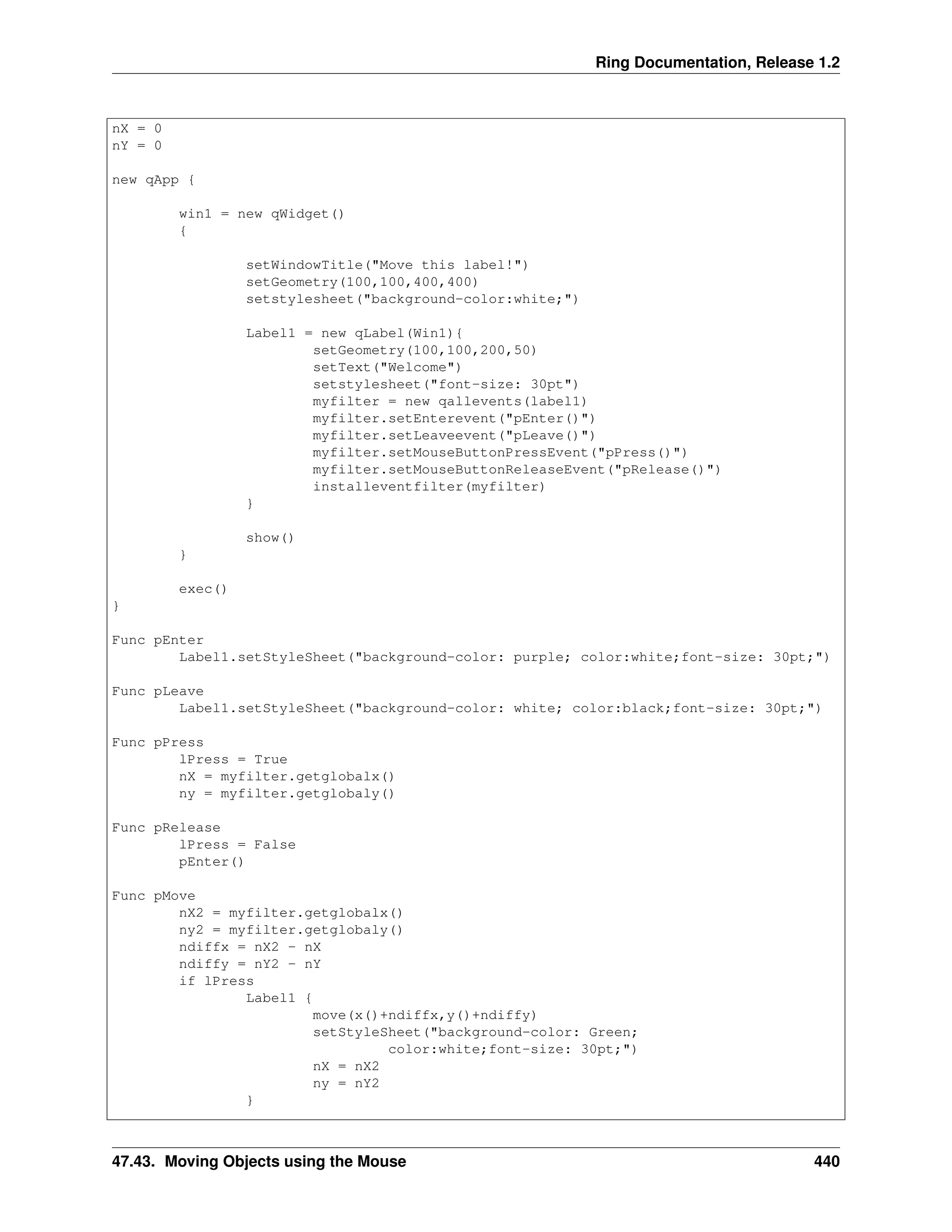 Ring Documentation, Release 1.2 nX = 0 nY = 0 new qApp { win1 = new qWidget() { setWindowTitle("Move this label!") setGeometry(100,100,400,400) setstylesheet("background-color:white;") Label1 = new qLabel(Win1){ setGeometry(100,100,200,50) setText("Welcome") setstylesheet("font-size: 30pt") myfilter = new qallevents(label1) myfilter.setEnterevent("pEnter()") myfilter.setLeaveevent("pLeave()") myfilter.setMouseButtonPressEvent("pPress()") myfilter.setMouseButtonReleaseEvent("pRelease()") installeventfilter(myfilter) } show() } exec() } Func pEnter Label1.setStyleSheet("background-color: purple; color:white;font-size: 30pt;") Func pLeave Label1.setStyleSheet("background-color: white; color:black;font-size: 30pt;") Func pPress lPress = True nX = myfilter.getglobalx() ny = myfilter.getglobaly() Func pRelease lPress = False pEnter() Func pMove nX2 = myfilter.getglobalx() ny2 = myfilter.getglobaly() ndiffx = nX2 - nX ndiffy = nY2 - nY if lPress Label1 { move(x()+ndiffx,y()+ndiffy) setStyleSheet("background-color: Green; color:white;font-size: 30pt;") nX = nX2 ny = nY2 } 47.43. Moving Objects using the Mouse 440 
