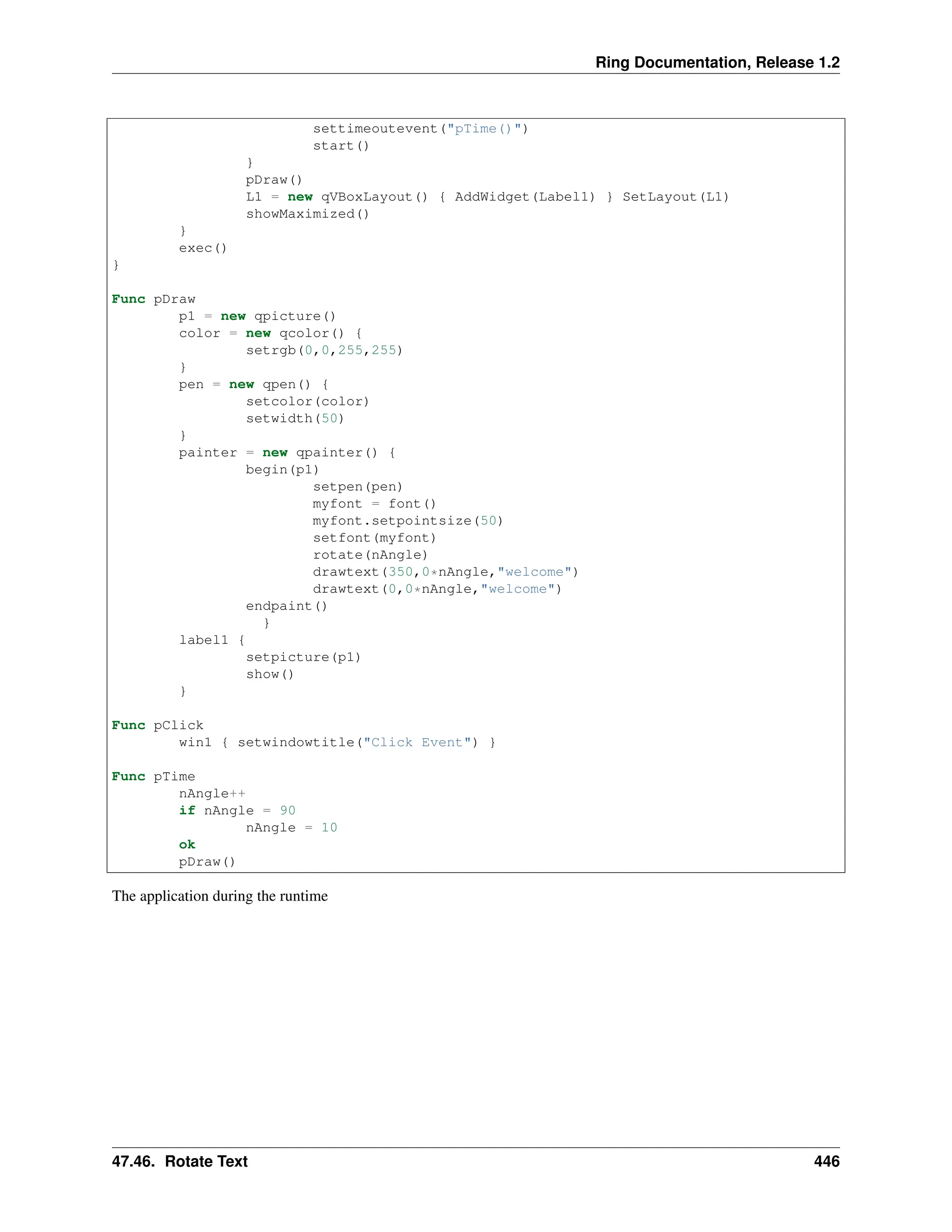 Ring Documentation, Release 1.2 settimeoutevent("pTime()") start() } pDraw() L1 = new qVBoxLayout() { AddWidget(Label1) } SetLayout(L1) showMaximized() } exec() } Func pDraw p1 = new qpicture() color = new qcolor() { setrgb(0,0,255,255) } pen = new qpen() { setcolor(color) setwidth(50) } painter = new qpainter() { begin(p1) setpen(pen) myfont = font() myfont.setpointsize(50) setfont(myfont) rotate(nAngle) drawtext(350,0*nAngle,"welcome") drawtext(0,0*nAngle,"welcome") endpaint() } label1 { setpicture(p1) show() } Func pClick win1 { setwindowtitle("Click Event") } Func pTime nAngle++ if nAngle = 90 nAngle = 10 ok pDraw() The application during the runtime 47.46. Rotate Text 446 