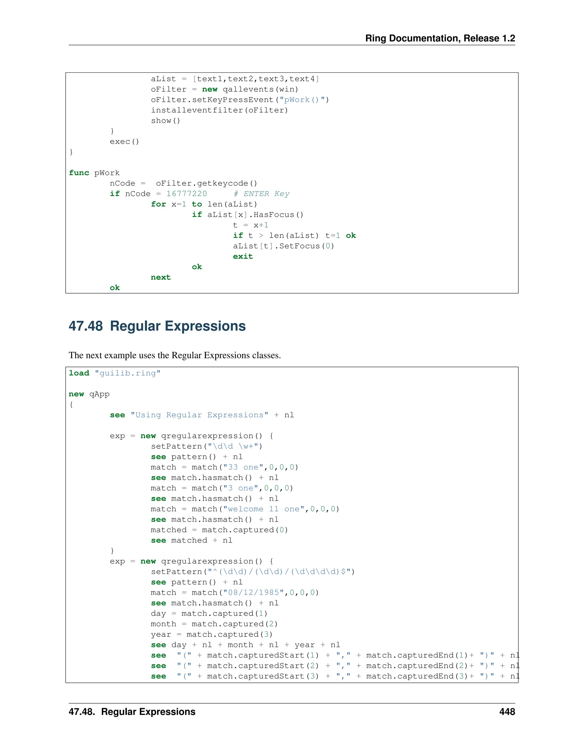 Ring Documentation, Release 1.2 aList = [text1,text2,text3,text4] oFilter = new qallevents(win) oFilter.setKeyPressEvent("pWork()") installeventfilter(oFilter) show() } exec() } func pWork nCode = oFilter.getkeycode() if nCode = 16777220 # ENTER Key for x=1 to len(aList) if aList[x].HasFocus() t = x+1 if t > len(aList) t=1 ok aList[t].SetFocus(0) exit ok next ok 47.48 Regular Expressions The next example uses the Regular Expressions classes. load "guilib.ring" new qApp { see "Using Regular Expressions" + nl exp = new qregularexpression() { setPattern("dd w+") see pattern() + nl match = match("33 one",0,0,0) see match.hasmatch() + nl match = match("3 one",0,0,0) see match.hasmatch() + nl match = match("welcome 11 one",0,0,0) see match.hasmatch() + nl matched = match.captured(0) see matched + nl } exp = new qregularexpression() { setPattern("^(dd)/(dd)/(dddd)$") see pattern() + nl match = match("08/12/1985",0,0,0) see match.hasmatch() + nl day = match.captured(1) month = match.captured(2) year = match.captured(3) see day + nl + month + nl + year + nl see "(" + match.capturedStart(1) + "," + match.capturedEnd(1)+ ")" + nl see "(" + match.capturedStart(2) + "," + match.capturedEnd(2)+ ")" + nl see "(" + match.capturedStart(3) + "," + match.capturedEnd(3)+ ")" + nl 47.48. Regular Expressions 448 