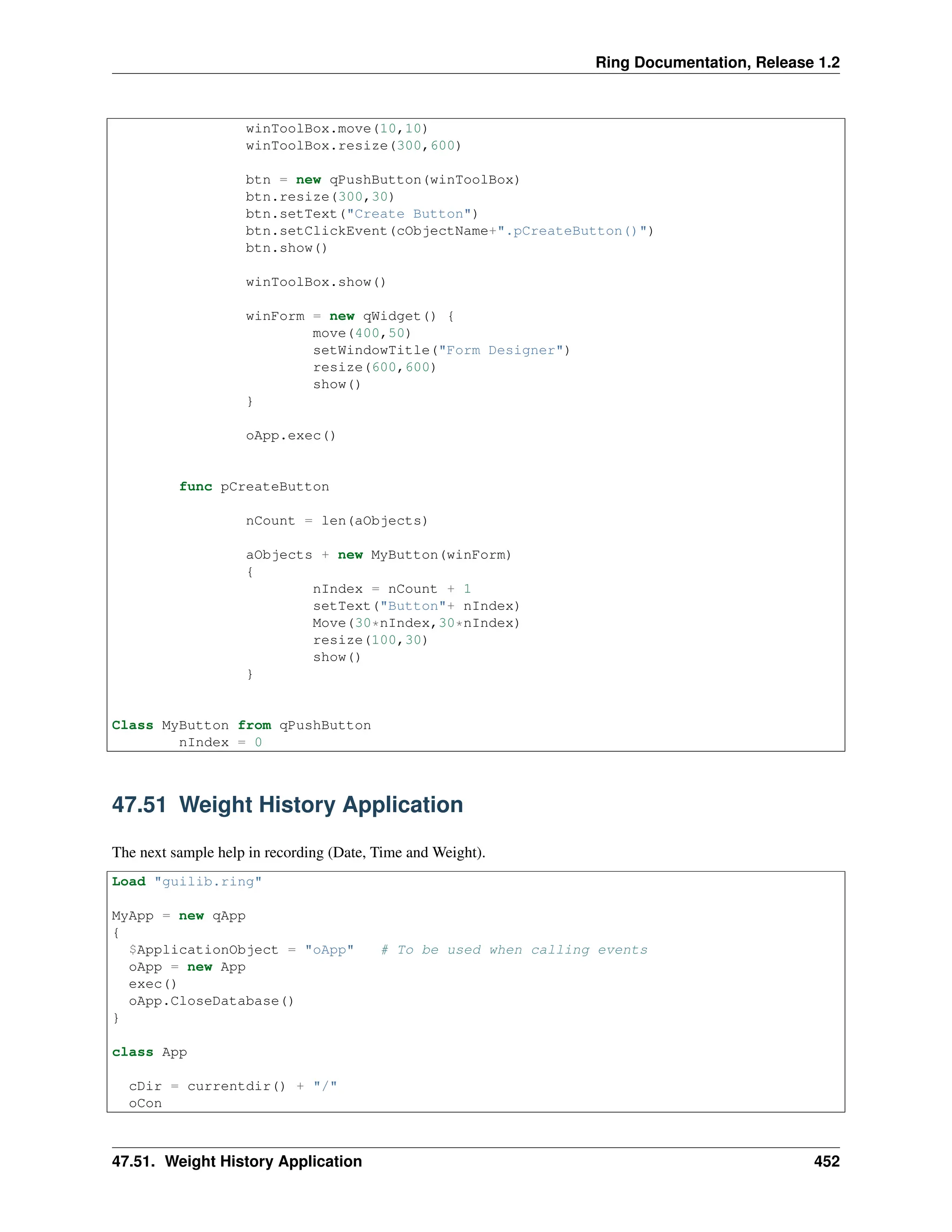 Ring Documentation, Release 1.2 winToolBox.move(10,10) winToolBox.resize(300,600) btn = new qPushButton(winToolBox) btn.resize(300,30) btn.setText("Create Button") btn.setClickEvent(cObjectName+".pCreateButton()") btn.show() winToolBox.show() winForm = new qWidget() { move(400,50) setWindowTitle("Form Designer") resize(600,600) show() } oApp.exec() func pCreateButton nCount = len(aObjects) aObjects + new MyButton(winForm) { nIndex = nCount + 1 setText("Button"+ nIndex) Move(30*nIndex,30*nIndex) resize(100,30) show() } Class MyButton from qPushButton nIndex = 0 47.51 Weight History Application The next sample help in recording (Date, Time and Weight). Load "guilib.ring" MyApp = new qApp { $ApplicationObject = "oApp" # To be used when calling events oApp = new App exec() oApp.CloseDatabase() } class App cDir = currentdir() + "/" oCon 47.51. Weight History Application 452 