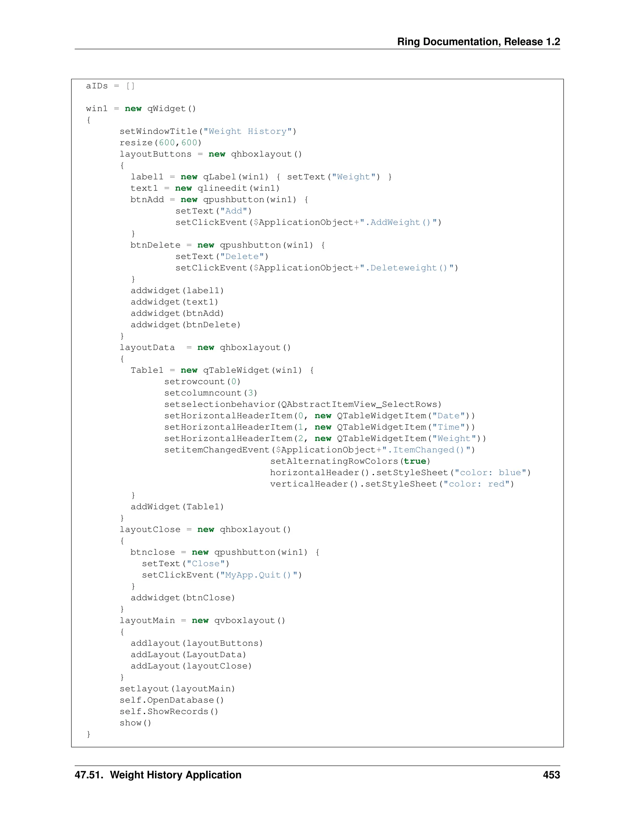 Ring Documentation, Release 1.2 aIDs = [] win1 = new qWidget() { setWindowTitle("Weight History") resize(600,600) layoutButtons = new qhboxlayout() { label1 = new qLabel(win1) { setText("Weight") } text1 = new qlineedit(win1) btnAdd = new qpushbutton(win1) { setText("Add") setClickEvent($ApplicationObject+".AddWeight()") } btnDelete = new qpushbutton(win1) { setText("Delete") setClickEvent($ApplicationObject+".Deleteweight()") } addwidget(label1) addwidget(text1) addwidget(btnAdd) addwidget(btnDelete) } layoutData = new qhboxlayout() { Table1 = new qTableWidget(win1) { setrowcount(0) setcolumncount(3) setselectionbehavior(QAbstractItemView_SelectRows) setHorizontalHeaderItem(0, new QTableWidgetItem("Date")) setHorizontalHeaderItem(1, new QTableWidgetItem("Time")) setHorizontalHeaderItem(2, new QTableWidgetItem("Weight")) setitemChangedEvent($ApplicationObject+".ItemChanged()") setAlternatingRowColors(true) horizontalHeader().setStyleSheet("color: blue") verticalHeader().setStyleSheet("color: red") } addWidget(Table1) } layoutClose = new qhboxlayout() { btnclose = new qpushbutton(win1) { setText("Close") setClickEvent("MyApp.Quit()") } addwidget(btnClose) } layoutMain = new qvboxlayout() { addlayout(layoutButtons) addLayout(LayoutData) addLayout(layoutClose) } setlayout(layoutMain) self.OpenDatabase() self.ShowRecords() show() } 47.51. Weight History Application 453 