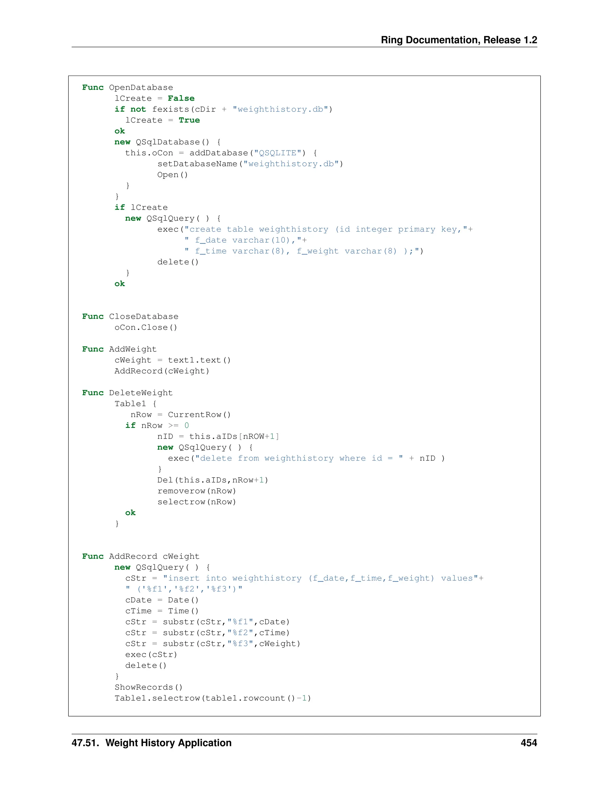 Ring Documentation, Release 1.2 Func OpenDatabase lCreate = False if not fexists(cDir + "weighthistory.db") lCreate = True ok new QSqlDatabase() { this.oCon = addDatabase("QSQLITE") { setDatabaseName("weighthistory.db") Open() } } if lCreate new QSqlQuery( ) { exec("create table weighthistory (id integer primary key,"+ " f_date varchar(10),"+ " f_time varchar(8), f_weight varchar(8) );") delete() } ok Func CloseDatabase oCon.Close() Func AddWeight cWeight = text1.text() AddRecord(cWeight) Func DeleteWeight Table1 { nRow = CurrentRow() if nRow >= 0 nID = this.aIDs[nROW+1] new QSqlQuery( ) { exec("delete from weighthistory where id = " + nID ) } Del(this.aIDs,nRow+1) removerow(nRow) selectrow(nRow) ok } Func AddRecord cWeight new QSqlQuery( ) { cStr = "insert into weighthistory (f_date,f_time,f_weight) values"+ " ('%f1','%f2','%f3')" cDate = Date() cTime = Time() cStr = substr(cStr,"%f1",cDate) cStr = substr(cStr,"%f2",cTime) cStr = substr(cStr,"%f3",cWeight) exec(cStr) delete() } ShowRecords() Table1.selectrow(table1.rowcount()-1) 47.51. Weight History Application 454 