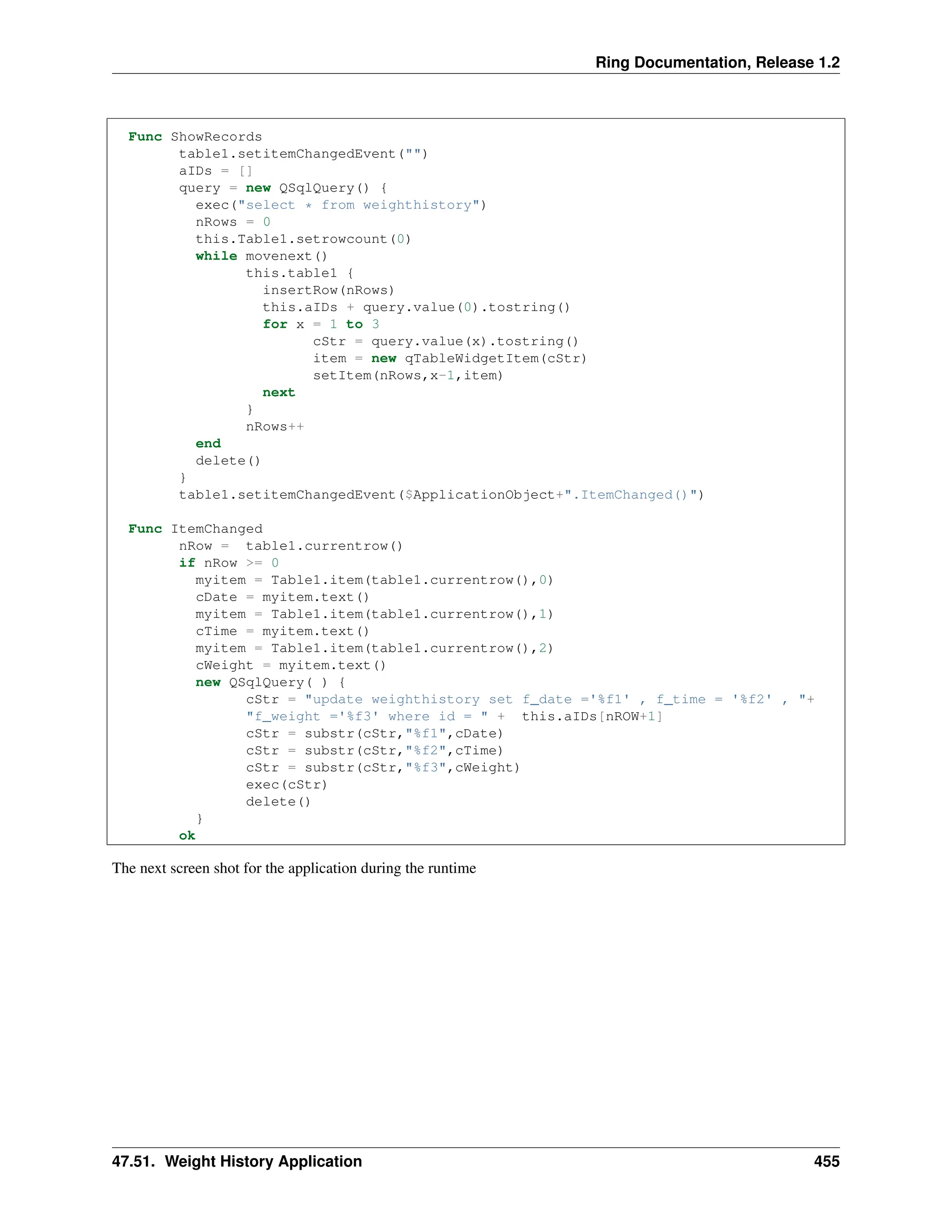 Ring Documentation, Release 1.2 Func ShowRecords table1.setitemChangedEvent("") aIDs = [] query = new QSqlQuery() { exec("select * from weighthistory") nRows = 0 this.Table1.setrowcount(0) while movenext() this.table1 { insertRow(nRows) this.aIDs + query.value(0).tostring() for x = 1 to 3 cStr = query.value(x).tostring() item = new qTableWidgetItem(cStr) setItem(nRows,x-1,item) next } nRows++ end delete() } table1.setitemChangedEvent($ApplicationObject+".ItemChanged()") Func ItemChanged nRow = table1.currentrow() if nRow >= 0 myitem = Table1.item(table1.currentrow(),0) cDate = myitem.text() myitem = Table1.item(table1.currentrow(),1) cTime = myitem.text() myitem = Table1.item(table1.currentrow(),2) cWeight = myitem.text() new QSqlQuery( ) { cStr = "update weighthistory set f_date ='%f1' , f_time = '%f2' , "+ "f_weight ='%f3' where id = " + this.aIDs[nROW+1] cStr = substr(cStr,"%f1",cDate) cStr = substr(cStr,"%f2",cTime) cStr = substr(cStr,"%f3",cWeight) exec(cStr) delete() } ok The next screen shot for the application during the runtime 47.51. Weight History Application 455 