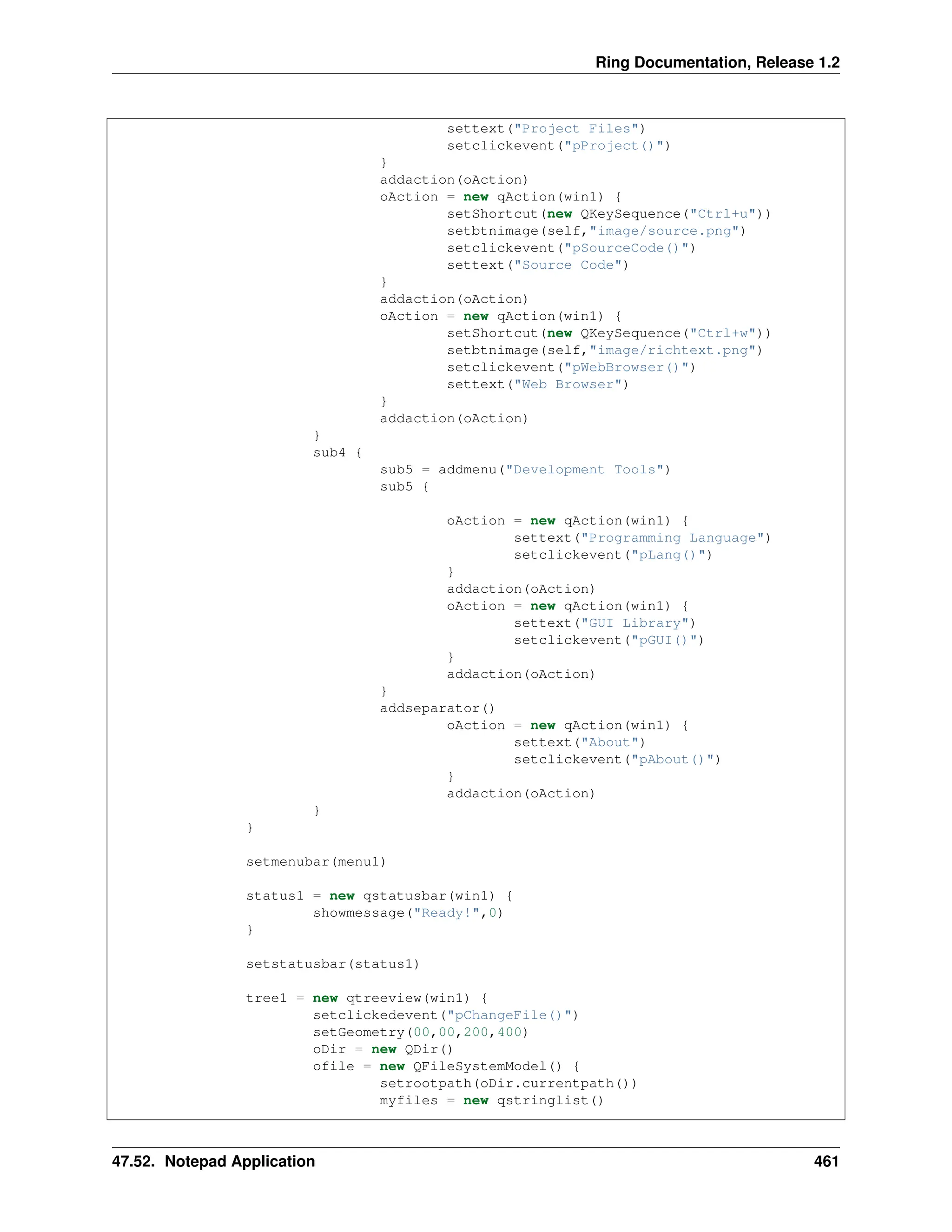 Ring Documentation, Release 1.2 settext("Project Files") setclickevent("pProject()") } addaction(oAction) oAction = new qAction(win1) { setShortcut(new QKeySequence("Ctrl+u")) setbtnimage(self,"image/source.png") setclickevent("pSourceCode()") settext("Source Code") } addaction(oAction) oAction = new qAction(win1) { setShortcut(new QKeySequence("Ctrl+w")) setbtnimage(self,"image/richtext.png") setclickevent("pWebBrowser()") settext("Web Browser") } addaction(oAction) } sub4 { sub5 = addmenu("Development Tools") sub5 { oAction = new qAction(win1) { settext("Programming Language") setclickevent("pLang()") } addaction(oAction) oAction = new qAction(win1) { settext("GUI Library") setclickevent("pGUI()") } addaction(oAction) } addseparator() oAction = new qAction(win1) { settext("About") setclickevent("pAbout()") } addaction(oAction) } } setmenubar(menu1) status1 = new qstatusbar(win1) { showmessage("Ready!",0) } setstatusbar(status1) tree1 = new qtreeview(win1) { setclickedevent("pChangeFile()") setGeometry(00,00,200,400) oDir = new QDir() ofile = new QFileSystemModel() { setrootpath(oDir.currentpath()) myfiles = new qstringlist() 47.52. Notepad Application 461 