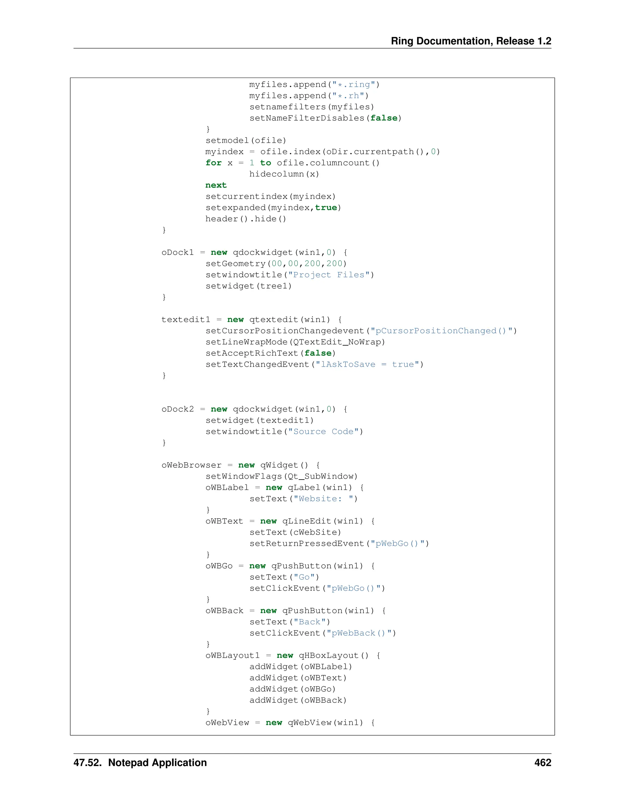 Ring Documentation, Release 1.2 myfiles.append("*.ring") myfiles.append("*.rh") setnamefilters(myfiles) setNameFilterDisables(false) } setmodel(ofile) myindex = ofile.index(oDir.currentpath(),0) for x = 1 to ofile.columncount() hidecolumn(x) next setcurrentindex(myindex) setexpanded(myindex,true) header().hide() } oDock1 = new qdockwidget(win1,0) { setGeometry(00,00,200,200) setwindowtitle("Project Files") setwidget(tree1) } textedit1 = new qtextedit(win1) { setCursorPositionChangedevent("pCursorPositionChanged()") setLineWrapMode(QTextEdit_NoWrap) setAcceptRichText(false) setTextChangedEvent("lAskToSave = true") } oDock2 = new qdockwidget(win1,0) { setwidget(textedit1) setwindowtitle("Source Code") } oWebBrowser = new qWidget() { setWindowFlags(Qt_SubWindow) oWBLabel = new qLabel(win1) { setText("Website: ") } oWBText = new qLineEdit(win1) { setText(cWebSite) setReturnPressedEvent("pWebGo()") } oWBGo = new qPushButton(win1) { setText("Go") setClickEvent("pWebGo()") } oWBBack = new qPushButton(win1) { setText("Back") setClickEvent("pWebBack()") } oWBLayout1 = new qHBoxLayout() { addWidget(oWBLabel) addWidget(oWBText) addWidget(oWBGo) addWidget(oWBBack) } oWebView = new qWebView(win1) { 47.52. Notepad Application 462 