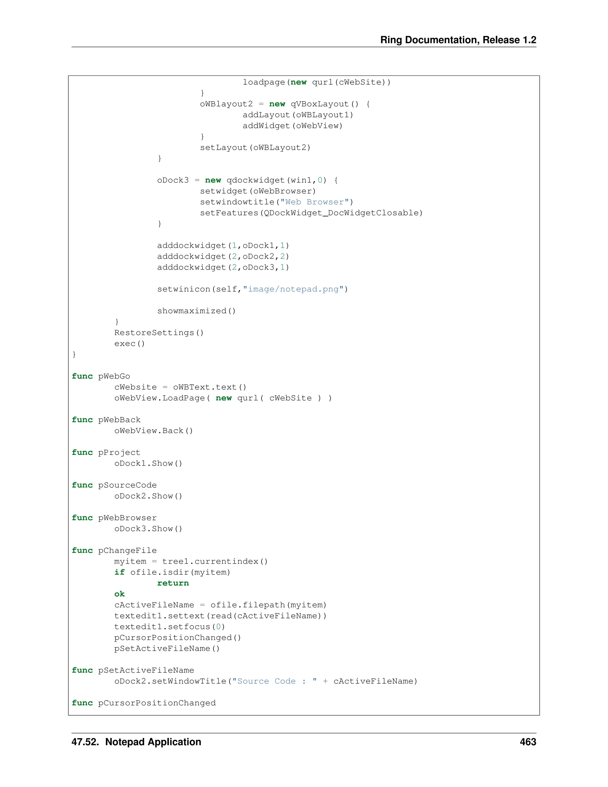 Ring Documentation, Release 1.2 loadpage(new qurl(cWebSite)) } oWBlayout2 = new qVBoxLayout() { addLayout(oWBLayout1) addWidget(oWebView) } setLayout(oWBLayout2) } oDock3 = new qdockwidget(win1,0) { setwidget(oWebBrowser) setwindowtitle("Web Browser") setFeatures(QDockWidget_DocWidgetClosable) } adddockwidget(1,oDock1,1) adddockwidget(2,oDock2,2) adddockwidget(2,oDock3,1) setwinicon(self,"image/notepad.png") showmaximized() } RestoreSettings() exec() } func pWebGo cWebsite = oWBText.text() oWebView.LoadPage( new qurl( cWebSite ) ) func pWebBack oWebView.Back() func pProject oDock1.Show() func pSourceCode oDock2.Show() func pWebBrowser oDock3.Show() func pChangeFile myitem = tree1.currentindex() if ofile.isdir(myitem) return ok cActiveFileName = ofile.filepath(myitem) textedit1.settext(read(cActiveFileName)) textedit1.setfocus(0) pCursorPositionChanged() pSetActiveFileName() func pSetActiveFileName oDock2.setWindowTitle("Source Code : " + cActiveFileName) func pCursorPositionChanged 47.52. Notepad Application 463 
