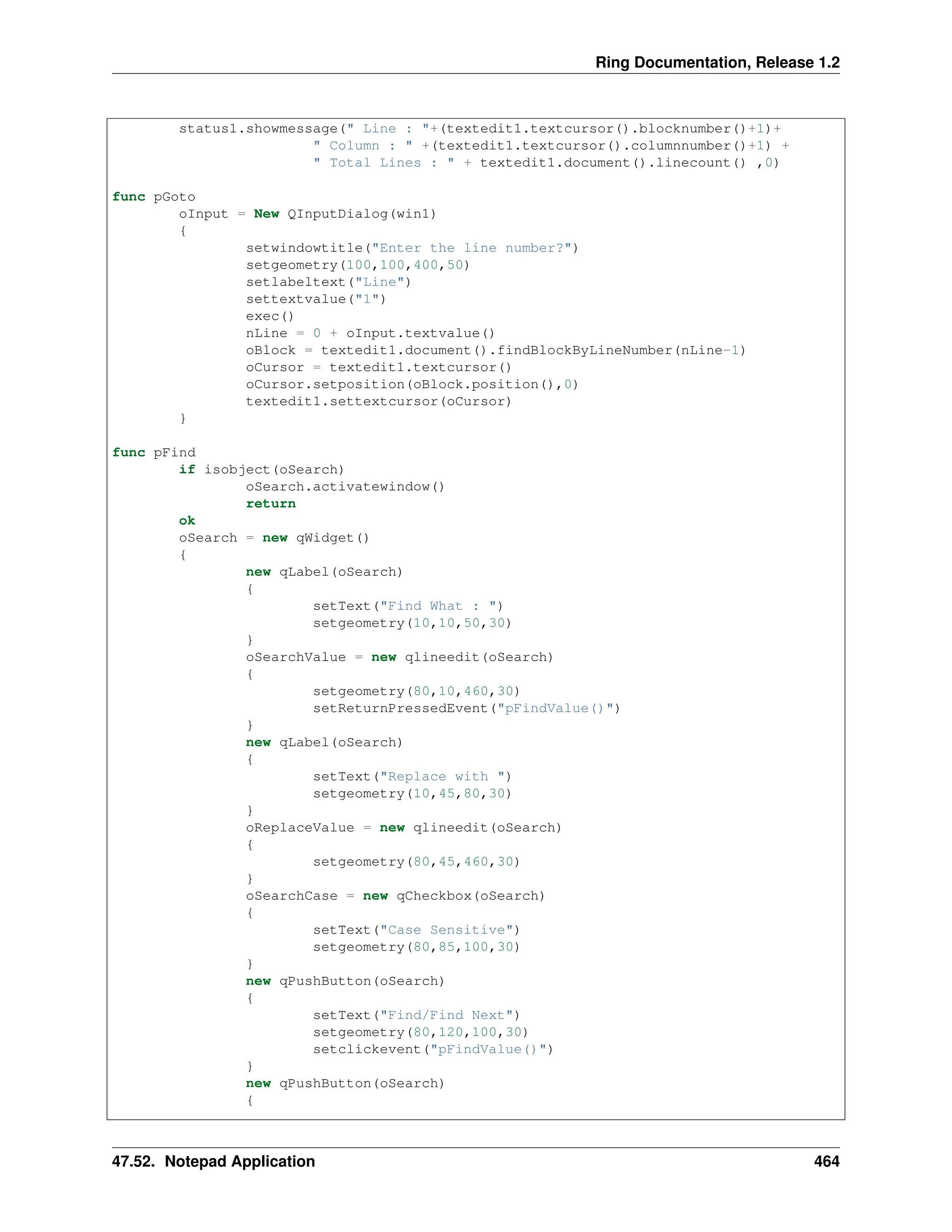 Ring Documentation, Release 1.2 status1.showmessage(" Line : "+(textedit1.textcursor().blocknumber()+1)+ " Column : " +(textedit1.textcursor().columnnumber()+1) + " Total Lines : " + textedit1.document().linecount() ,0) func pGoto oInput = New QInputDialog(win1) { setwindowtitle("Enter the line number?") setgeometry(100,100,400,50) setlabeltext("Line") settextvalue("1") exec() nLine = 0 + oInput.textvalue() oBlock = textedit1.document().findBlockByLineNumber(nLine-1) oCursor = textedit1.textcursor() oCursor.setposition(oBlock.position(),0) textedit1.settextcursor(oCursor) } func pFind if isobject(oSearch) oSearch.activatewindow() return ok oSearch = new qWidget() { new qLabel(oSearch) { setText("Find What : ") setgeometry(10,10,50,30) } oSearchValue = new qlineedit(oSearch) { setgeometry(80,10,460,30) setReturnPressedEvent("pFindValue()") } new qLabel(oSearch) { setText("Replace with ") setgeometry(10,45,80,30) } oReplaceValue = new qlineedit(oSearch) { setgeometry(80,45,460,30) } oSearchCase = new qCheckbox(oSearch) { setText("Case Sensitive") setgeometry(80,85,100,30) } new qPushButton(oSearch) { setText("Find/Find Next") setgeometry(80,120,100,30) setclickevent("pFindValue()") } new qPushButton(oSearch) { 47.52. Notepad Application 464 