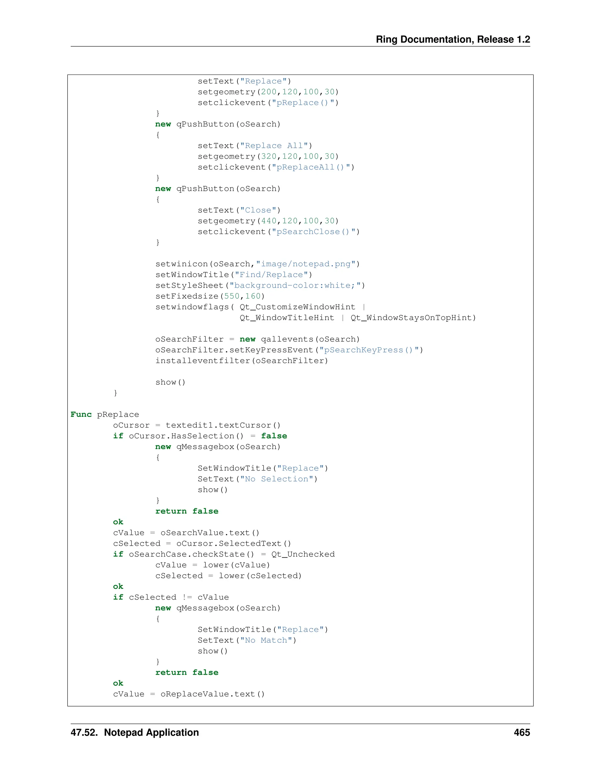 Ring Documentation, Release 1.2 setText("Replace") setgeometry(200,120,100,30) setclickevent("pReplace()") } new qPushButton(oSearch) { setText("Replace All") setgeometry(320,120,100,30) setclickevent("pReplaceAll()") } new qPushButton(oSearch) { setText("Close") setgeometry(440,120,100,30) setclickevent("pSearchClose()") } setwinicon(oSearch,"image/notepad.png") setWindowTitle("Find/Replace") setStyleSheet("background-color:white;") setFixedsize(550,160) setwindowflags( Qt_CustomizeWindowHint | Qt_WindowTitleHint | Qt_WindowStaysOnTopHint) oSearchFilter = new qallevents(oSearch) oSearchFilter.setKeyPressEvent("pSearchKeyPress()") installeventfilter(oSearchFilter) show() } Func pReplace oCursor = textedit1.textCursor() if oCursor.HasSelection() = false new qMessagebox(oSearch) { SetWindowTitle("Replace") SetText("No Selection") show() } return false ok cValue = oSearchValue.text() cSelected = oCursor.SelectedText() if oSearchCase.checkState() = Qt_Unchecked cValue = lower(cValue) cSelected = lower(cSelected) ok if cSelected != cValue new qMessagebox(oSearch) { SetWindowTitle("Replace") SetText("No Match") show() } return false ok cValue = oReplaceValue.text() 47.52. Notepad Application 465 