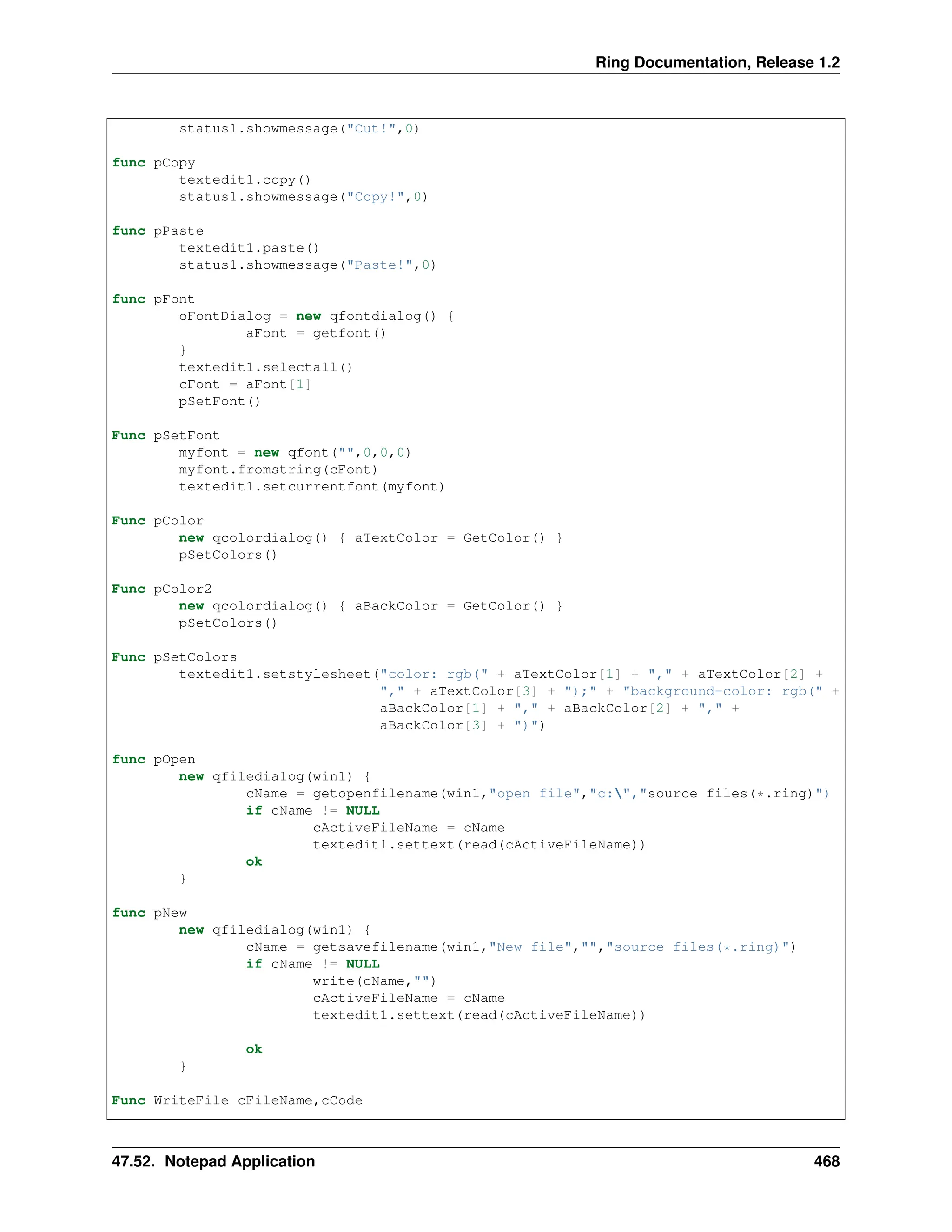 Ring Documentation, Release 1.2 status1.showmessage("Cut!",0) func pCopy textedit1.copy() status1.showmessage("Copy!",0) func pPaste textedit1.paste() status1.showmessage("Paste!",0) func pFont oFontDialog = new qfontdialog() { aFont = getfont() } textedit1.selectall() cFont = aFont[1] pSetFont() Func pSetFont myfont = new qfont("",0,0,0) myfont.fromstring(cFont) textedit1.setcurrentfont(myfont) Func pColor new qcolordialog() { aTextColor = GetColor() } pSetColors() Func pColor2 new qcolordialog() { aBackColor = GetColor() } pSetColors() Func pSetColors textedit1.setstylesheet("color: rgb(" + aTextColor[1] + "," + aTextColor[2] + "," + aTextColor[3] + ");" + "background-color: rgb(" + aBackColor[1] + "," + aBackColor[2] + "," + aBackColor[3] + ")") func pOpen new qfiledialog(win1) { cName = getopenfilename(win1,"open file","c:","source files(*.ring)") if cName != NULL cActiveFileName = cName textedit1.settext(read(cActiveFileName)) ok } func pNew new qfiledialog(win1) { cName = getsavefilename(win1,"New file","","source files(*.ring)") if cName != NULL write(cName,"") cActiveFileName = cName textedit1.settext(read(cActiveFileName)) ok } Func WriteFile cFileName,cCode 47.52. Notepad Application 468 