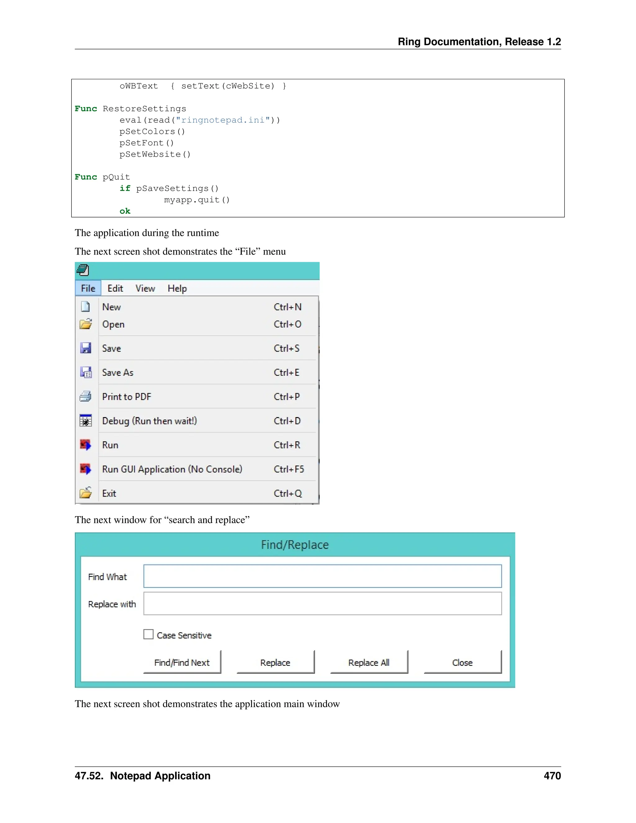 Ring Documentation, Release 1.2 oWBText { setText(cWebSite) } Func RestoreSettings eval(read("ringnotepad.ini")) pSetColors() pSetFont() pSetWebsite() Func pQuit if pSaveSettings() myapp.quit() ok The application during the runtime The next screen shot demonstrates the “File” menu The next window for “search and replace” The next screen shot demonstrates the application main window 47.52. Notepad Application 470 