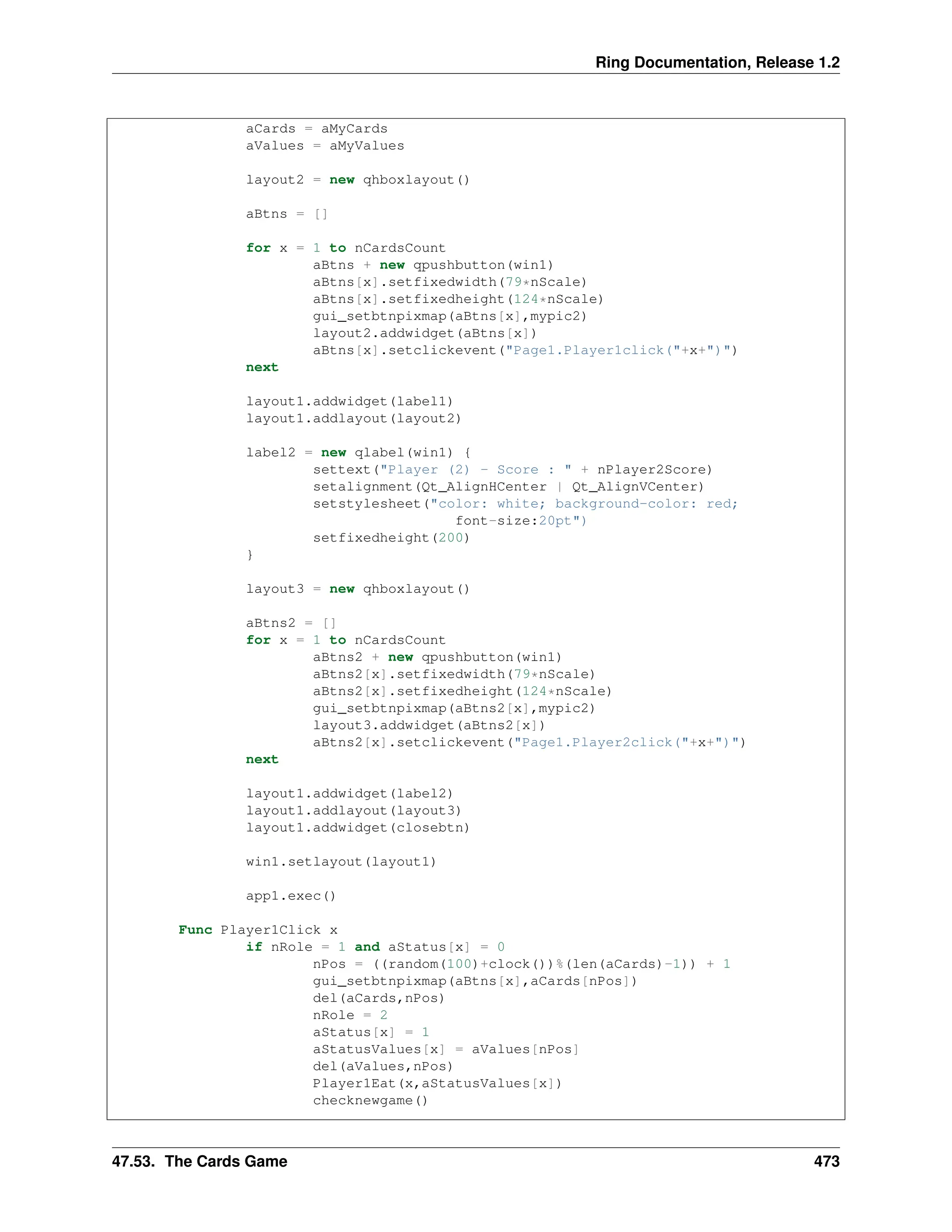 Ring Documentation, Release 1.2 aCards = aMyCards aValues = aMyValues layout2 = new qhboxlayout() aBtns = [] for x = 1 to nCardsCount aBtns + new qpushbutton(win1) aBtns[x].setfixedwidth(79*nScale) aBtns[x].setfixedheight(124*nScale) gui_setbtnpixmap(aBtns[x],mypic2) layout2.addwidget(aBtns[x]) aBtns[x].setclickevent("Page1.Player1click("+x+")") next layout1.addwidget(label1) layout1.addlayout(layout2) label2 = new qlabel(win1) { settext("Player (2) - Score : " + nPlayer2Score) setalignment(Qt_AlignHCenter | Qt_AlignVCenter) setstylesheet("color: white; background-color: red; font-size:20pt") setfixedheight(200) } layout3 = new qhboxlayout() aBtns2 = [] for x = 1 to nCardsCount aBtns2 + new qpushbutton(win1) aBtns2[x].setfixedwidth(79*nScale) aBtns2[x].setfixedheight(124*nScale) gui_setbtnpixmap(aBtns2[x],mypic2) layout3.addwidget(aBtns2[x]) aBtns2[x].setclickevent("Page1.Player2click("+x+")") next layout1.addwidget(label2) layout1.addlayout(layout3) layout1.addwidget(closebtn) win1.setlayout(layout1) app1.exec() Func Player1Click x if nRole = 1 and aStatus[x] = 0 nPos = ((random(100)+clock())%(len(aCards)-1)) + 1 gui_setbtnpixmap(aBtns[x],aCards[nPos]) del(aCards,nPos) nRole = 2 aStatus[x] = 1 aStatusValues[x] = aValues[nPos] del(aValues,nPos) Player1Eat(x,aStatusValues[x]) checknewgame() 47.53. The Cards Game 473 