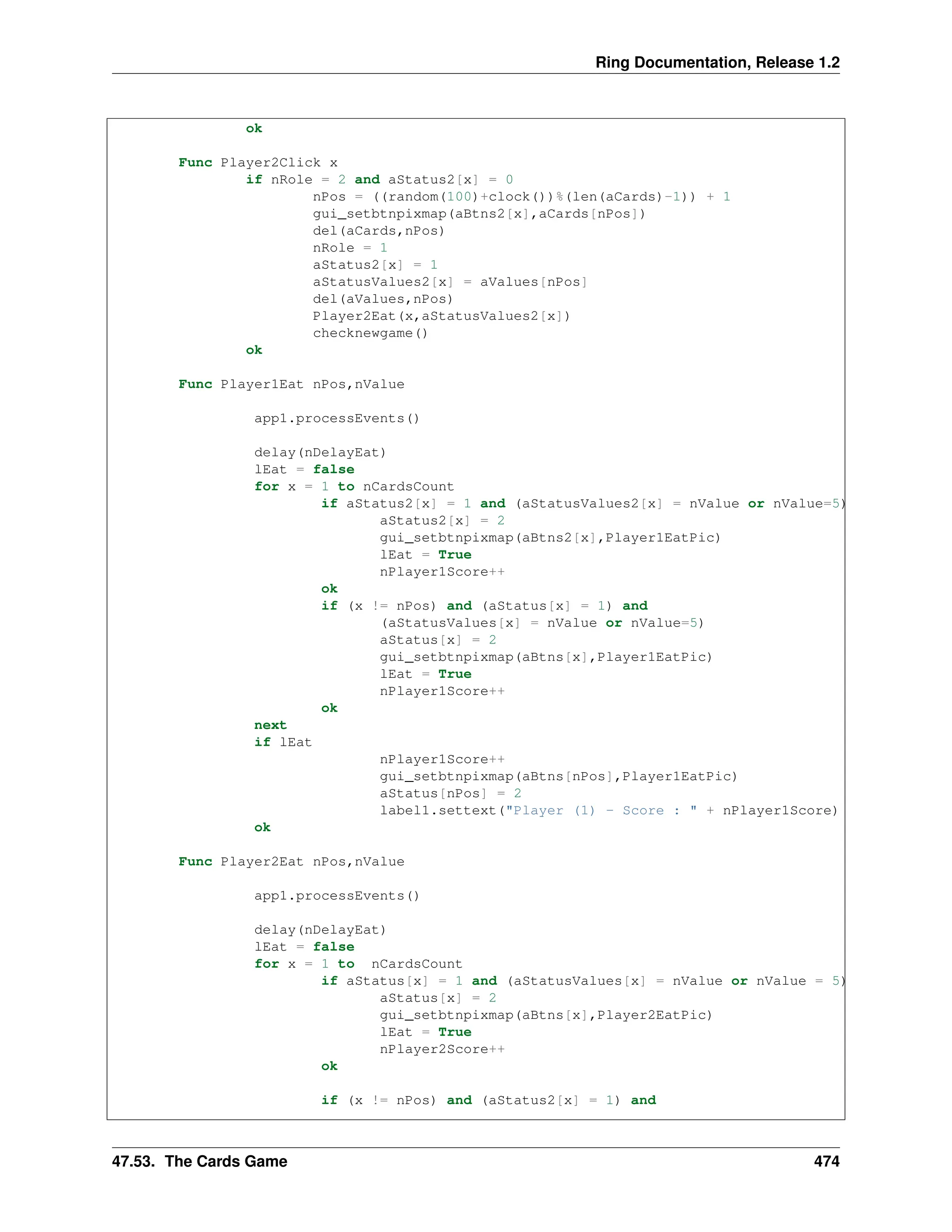 Ring Documentation, Release 1.2 ok Func Player2Click x if nRole = 2 and aStatus2[x] = 0 nPos = ((random(100)+clock())%(len(aCards)-1)) + 1 gui_setbtnpixmap(aBtns2[x],aCards[nPos]) del(aCards,nPos) nRole = 1 aStatus2[x] = 1 aStatusValues2[x] = aValues[nPos] del(aValues,nPos) Player2Eat(x,aStatusValues2[x]) checknewgame() ok Func Player1Eat nPos,nValue app1.processEvents() delay(nDelayEat) lEat = false for x = 1 to nCardsCount if aStatus2[x] = 1 and (aStatusValues2[x] = nValue or nValue=5) aStatus2[x] = 2 gui_setbtnpixmap(aBtns2[x],Player1EatPic) lEat = True nPlayer1Score++ ok if (x != nPos) and (aStatus[x] = 1) and (aStatusValues[x] = nValue or nValue=5) aStatus[x] = 2 gui_setbtnpixmap(aBtns[x],Player1EatPic) lEat = True nPlayer1Score++ ok next if lEat nPlayer1Score++ gui_setbtnpixmap(aBtns[nPos],Player1EatPic) aStatus[nPos] = 2 label1.settext("Player (1) - Score : " + nPlayer1Score) ok Func Player2Eat nPos,nValue app1.processEvents() delay(nDelayEat) lEat = false for x = 1 to nCardsCount if aStatus[x] = 1 and (aStatusValues[x] = nValue or nValue = 5) aStatus[x] = 2 gui_setbtnpixmap(aBtns[x],Player2EatPic) lEat = True nPlayer2Score++ ok if (x != nPos) and (aStatus2[x] = 1) and 47.53. The Cards Game 474 