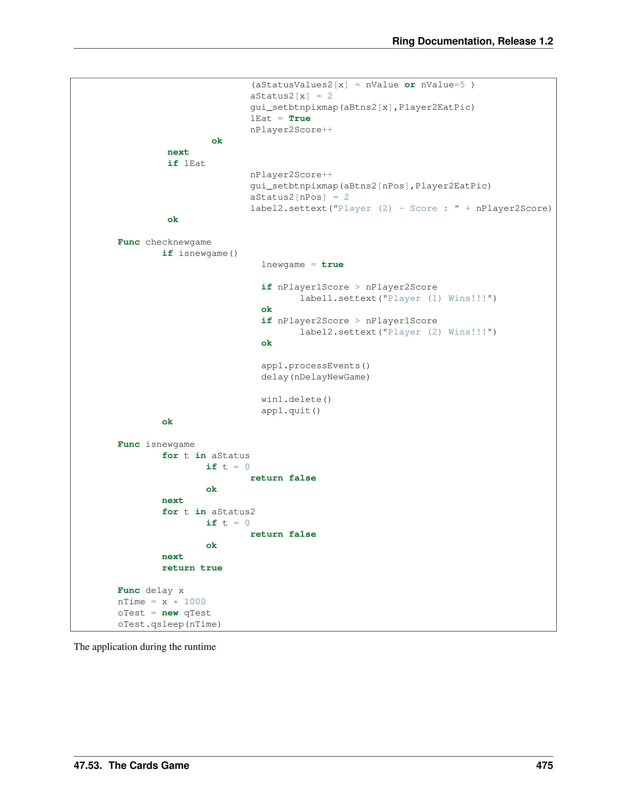 Ring Documentation, Release 1.2 (aStatusValues2[x] = nValue or nValue=5 ) aStatus2[x] = 2 gui_setbtnpixmap(aBtns2[x],Player2EatPic) lEat = True nPlayer2Score++ ok next if lEat nPlayer2Score++ gui_setbtnpixmap(aBtns2[nPos],Player2EatPic) aStatus2[nPos] = 2 label2.settext("Player (2) - Score : " + nPlayer2Score) ok Func checknewgame if isnewgame() lnewgame = true if nPlayer1Score > nPlayer2Score label1.settext("Player (1) Wins!!!") ok if nPlayer2Score > nPlayer1Score label2.settext("Player (2) Wins!!!") ok app1.processEvents() delay(nDelayNewGame) win1.delete() app1.quit() ok Func isnewgame for t in aStatus if t = 0 return false ok next for t in aStatus2 if t = 0 return false ok next return true Func delay x nTime = x * 1000 oTest = new qTest oTest.qsleep(nTime) The application during the runtime 47.53. The Cards Game 475 
