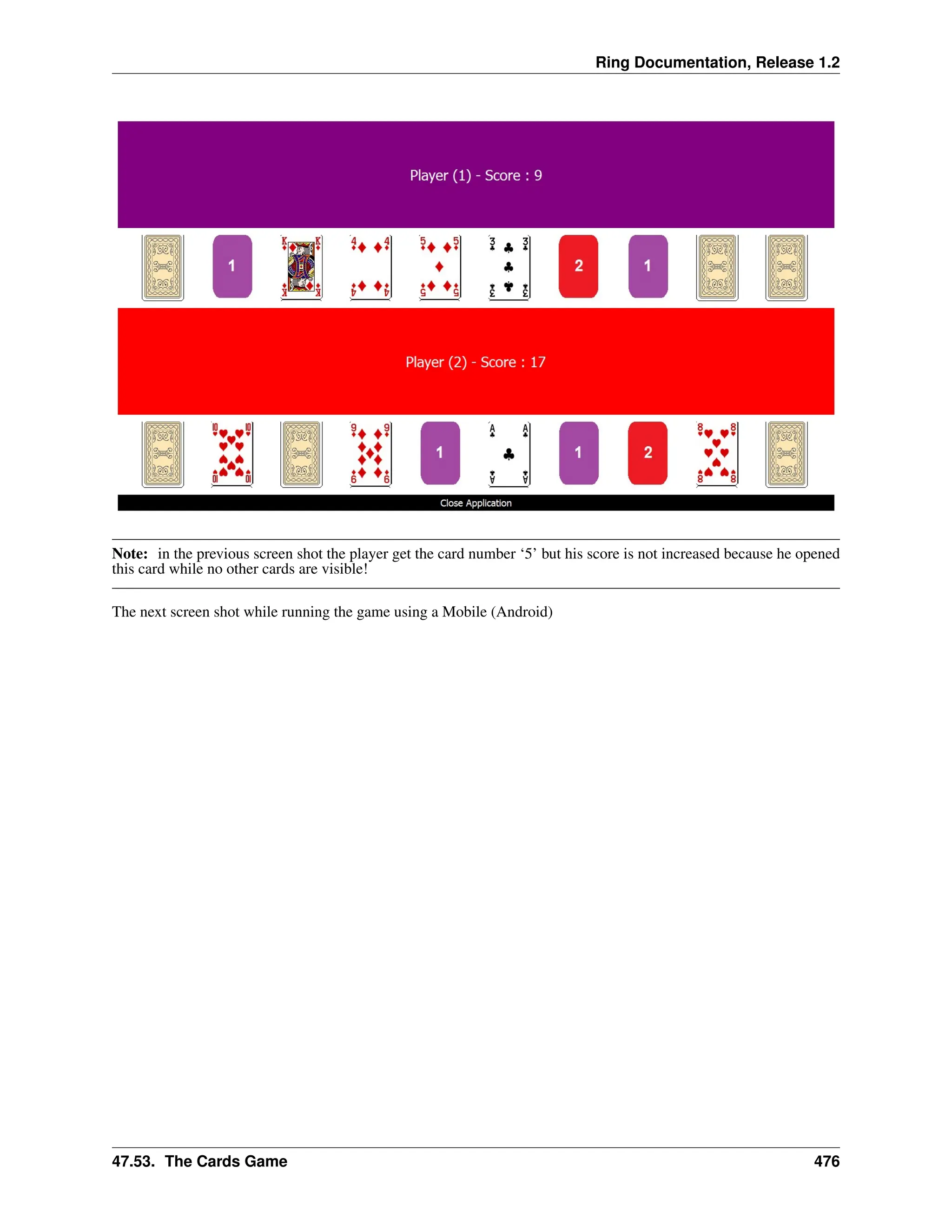 Ring Documentation, Release 1.2 Note: in the previous screen shot the player get the card number ‘5’ but his score is not increased because he opened this card while no other cards are visible! The next screen shot while running the game using a Mobile (Android) 47.53. The Cards Game 476 