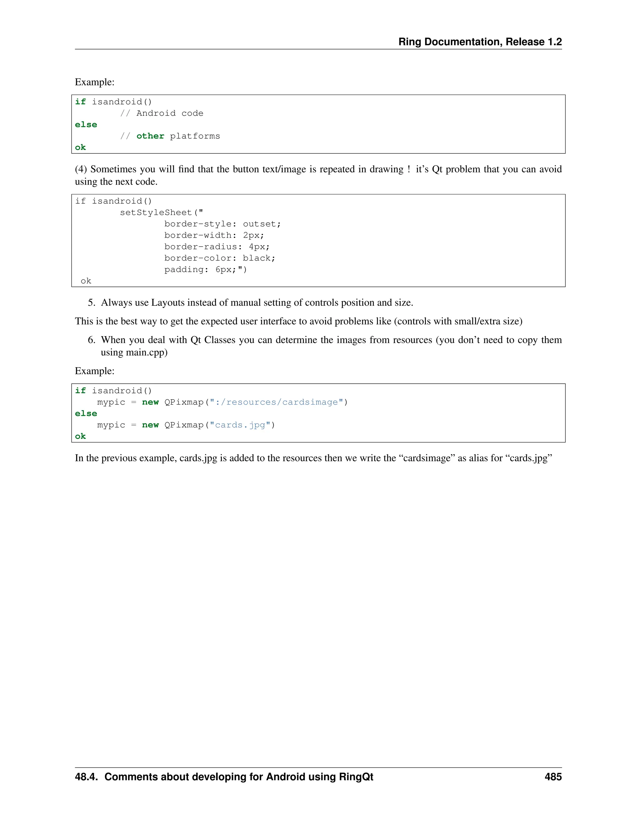 Ring Documentation, Release 1.2 Example: if isandroid() // Android code else // other platforms ok (4) Sometimes you will find that the button text/image is repeated in drawing ! it’s Qt problem that you can avoid using the next code. if isandroid() setStyleSheet(" border-style: outset; border-width: 2px; border-radius: 4px; border-color: black; padding: 6px;") ok 5. Always use Layouts instead of manual setting of controls position and size. This is the best way to get the expected user interface to avoid problems like (controls with small/extra size) 6. When you deal with Qt Classes you can determine the images from resources (you don’t need to copy them using main.cpp) Example: if isandroid() mypic = new QPixmap(":/resources/cardsimage") else mypic = new QPixmap("cards.jpg") ok In the previous example, cards.jpg is added to the resources then we write the “cardsimage” as alias for “cards.jpg” 48.4. Comments about developing for Android using RingQt 485 