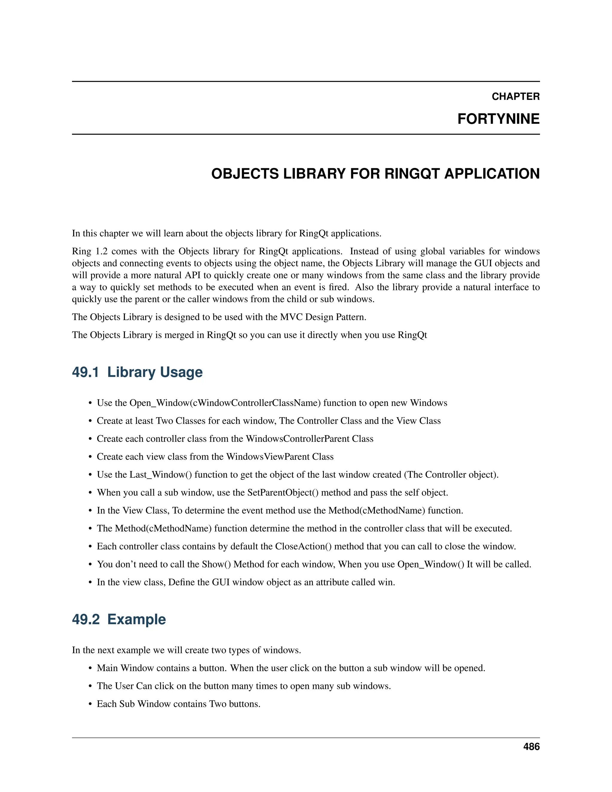 CHAPTER FORTYNINE OBJECTS LIBRARY FOR RINGQT APPLICATION In this chapter we will learn about the objects library for RingQt applications. Ring 1.2 comes with the Objects library for RingQt applications. Instead of using global variables for windows objects and connecting events to objects using the object name, the Objects Library will manage the GUI objects and will provide a more natural API to quickly create one or many windows from the same class and the library provide a way to quickly set methods to be executed when an event is fired. Also the library provide a natural interface to quickly use the parent or the caller windows from the child or sub windows. The Objects Library is designed to be used with the MVC Design Pattern. The Objects Library is merged in RingQt so you can use it directly when you use RingQt 49.1 Library Usage • Use the Open_Window(cWindowControllerClassName) function to open new Windows • Create at least Two Classes for each window, The Controller Class and the View Class • Create each controller class from the WindowsControllerParent Class • Create each view class from the WindowsViewParent Class • Use the Last_Window() function to get the object of the last window created (The Controller object). • When you call a sub window, use the SetParentObject() method and pass the self object. • In the View Class, To determine the event method use the Method(cMethodName) function. • The Method(cMethodName) function determine the method in the controller class that will be executed. • Each controller class contains by default the CloseAction() method that you can call to close the window. • You don’t need to call the Show() Method for each window, When you use Open_Window() It will be called. • In the view class, Define the GUI window object as an attribute called win. 49.2 Example In the next example we will create two types of windows. • Main Window contains a button. When the user click on the button a sub window will be opened. • The User Can click on the button many times to open many sub windows. • Each Sub Window contains Two buttons. 486 