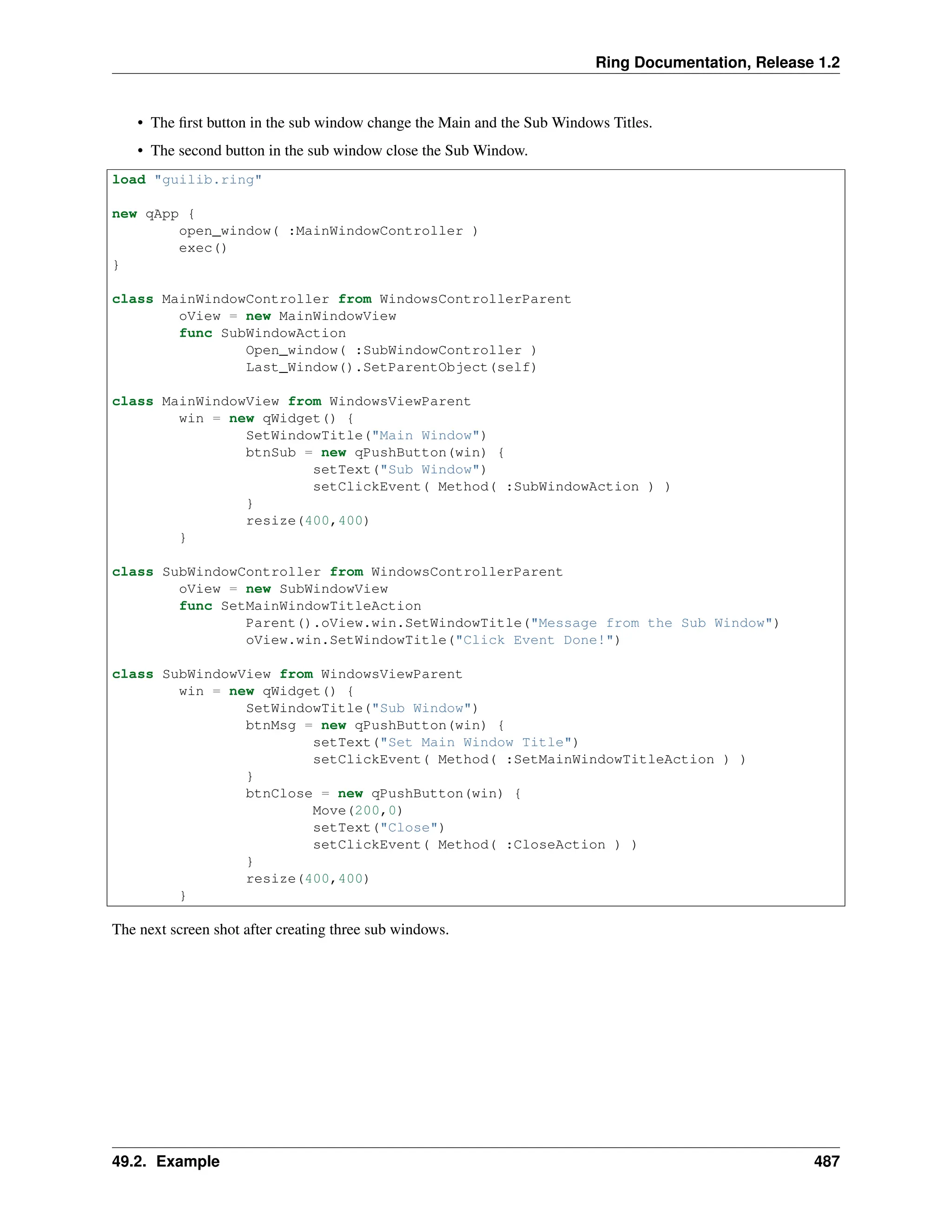 Ring Documentation, Release 1.2 • The first button in the sub window change the Main and the Sub Windows Titles. • The second button in the sub window close the Sub Window. load "guilib.ring" new qApp { open_window( :MainWindowController ) exec() } class MainWindowController from WindowsControllerParent oView = new MainWindowView func SubWindowAction Open_window( :SubWindowController ) Last_Window().SetParentObject(self) class MainWindowView from WindowsViewParent win = new qWidget() { SetWindowTitle("Main Window") btnSub = new qPushButton(win) { setText("Sub Window") setClickEvent( Method( :SubWindowAction ) ) } resize(400,400) } class SubWindowController from WindowsControllerParent oView = new SubWindowView func SetMainWindowTitleAction Parent().oView.win.SetWindowTitle("Message from the Sub Window") oView.win.SetWindowTitle("Click Event Done!") class SubWindowView from WindowsViewParent win = new qWidget() { SetWindowTitle("Sub Window") btnMsg = new qPushButton(win) { setText("Set Main Window Title") setClickEvent( Method( :SetMainWindowTitleAction ) ) } btnClose = new qPushButton(win) { Move(200,0) setText("Close") setClickEvent( Method( :CloseAction ) ) } resize(400,400) } The next screen shot after creating three sub windows. 49.2. Example 487 