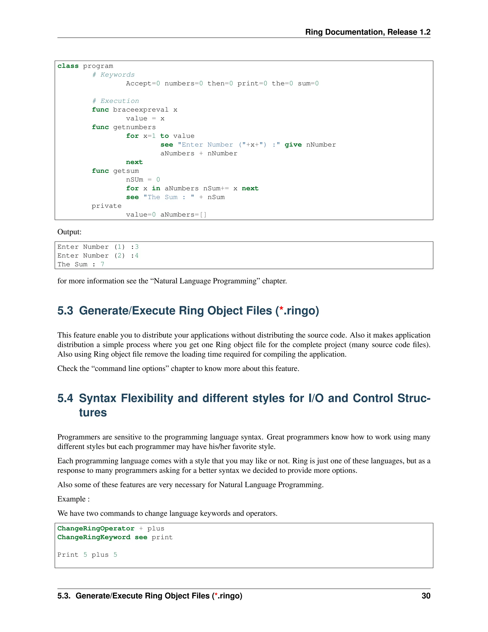 Ring Documentation, Release 1.2 class program # Keywords Accept=0 numbers=0 then=0 print=0 the=0 sum=0 # Execution func braceexpreval x value = x func getnumbers for x=1 to value see "Enter Number ("+x+") :" give nNumber aNumbers + nNumber next func getsum nSUm = 0 for x in aNumbers nSum+= x next see "The Sum : " + nSum private value=0 aNumbers=[] Output: Enter Number (1) :3 Enter Number (2) :4 The Sum : 7 for more information see the “Natural Language Programming” chapter. 5.3 Generate/Execute Ring Object Files (*.ringo) This feature enable you to distribute your applications without distributing the source code. Also it makes application distribution a simple process where you get one Ring object file for the complete project (many source code files). Also using Ring object file remove the loading time required for compiling the application. Check the “command line options” chapter to know more about this feature. 5.4 Syntax Flexibility and different styles for I/O and Control Struc- tures Programmers are sensitive to the programming language syntax. Great programmers know how to work using many different styles but each programmer may have his/her favorite style. Each programming language comes with a style that you may like or not. Ring is just one of these languages, but as a response to many programmers asking for a better syntax we decided to provide more options. Also some of these features are very necessary for Natural Language Programming. Example : We have two commands to change language keywords and operators. ChangeRingOperator + plus ChangeRingKeyword see print Print 5 plus 5 5.3. Generate/Execute Ring Object Files (*.ringo) 30 