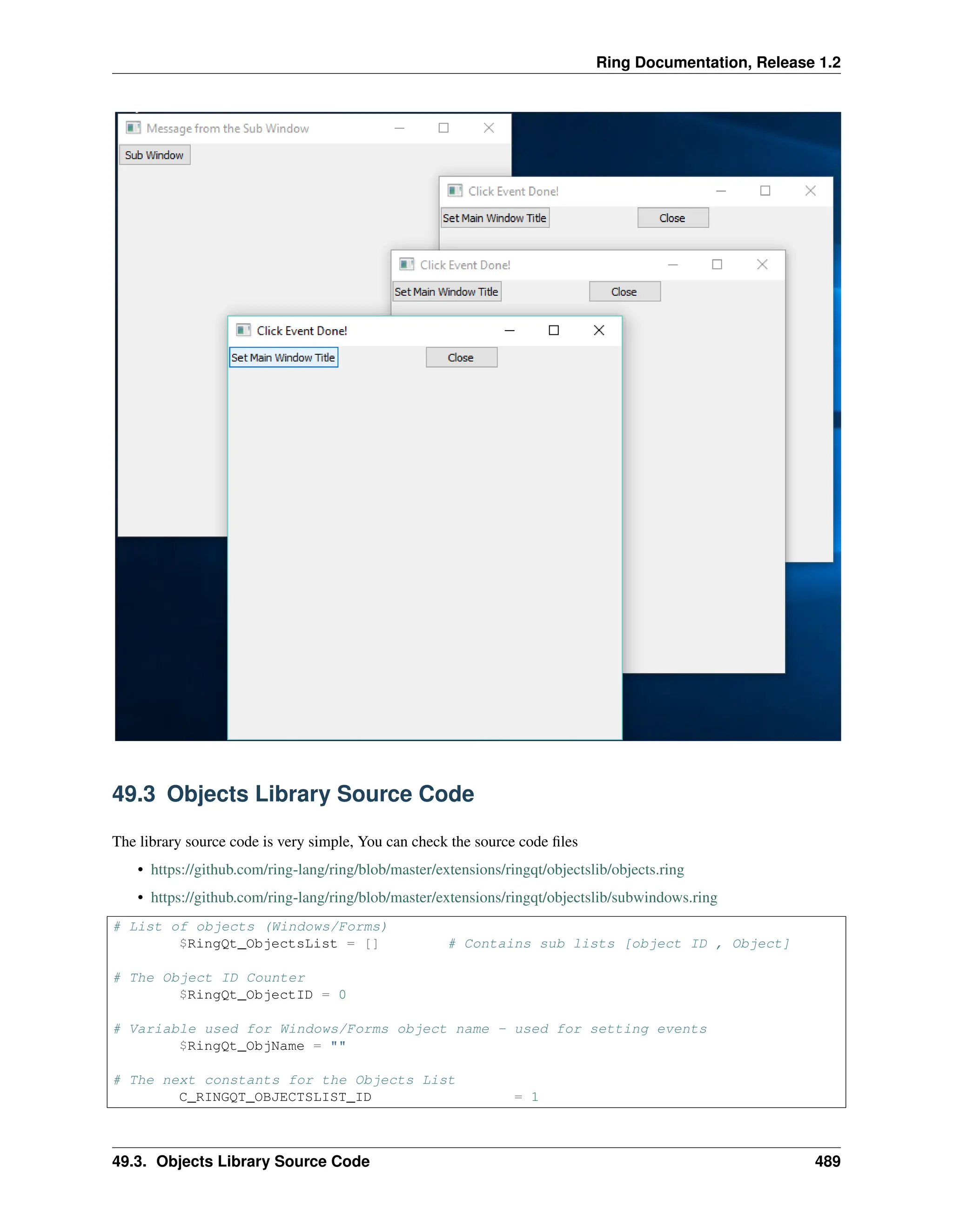 Ring Documentation, Release 1.2 49.3 Objects Library Source Code The library source code is very simple, You can check the source code files • https://github.com/ring-lang/ring/blob/master/extensions/ringqt/objectslib/objects.ring • https://github.com/ring-lang/ring/blob/master/extensions/ringqt/objectslib/subwindows.ring # List of objects (Windows/Forms) $RingQt_ObjectsList = [] # Contains sub lists [object ID , Object] # The Object ID Counter $RingQt_ObjectID = 0 # Variable used for Windows/Forms object name - used for setting events $RingQt_ObjName = "" # The next constants for the Objects List C_RINGQT_OBJECTSLIST_ID = 1 49.3. Objects Library Source Code 489 
