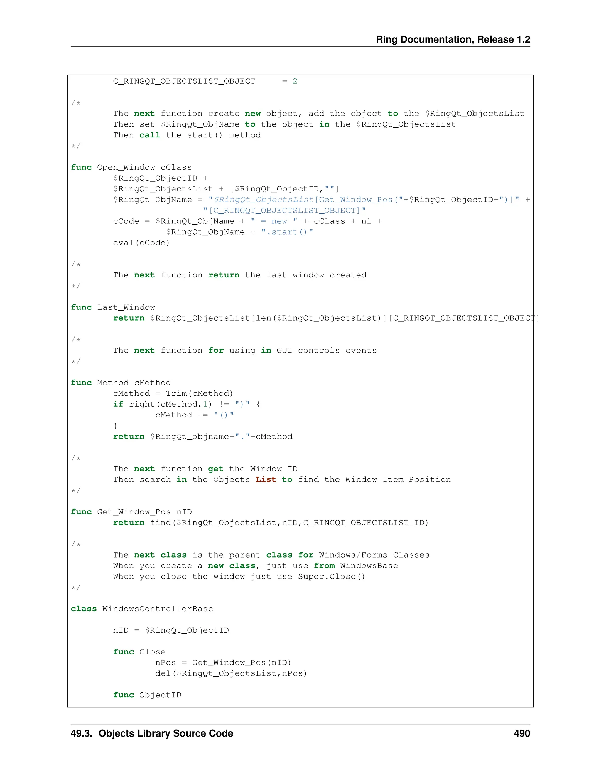 Ring Documentation, Release 1.2 C_RINGQT_OBJECTSLIST_OBJECT = 2 /* The next function create new object, add the object to the $RingQt_ObjectsList Then set $RingQt_ObjName to the object in the $RingQt_ObjectsList Then call the start() method */ func Open_Window cClass $RingQt_ObjectID++ $RingQt_ObjectsList + [$RingQt_ObjectID,""] $RingQt_ObjName = "$RingQt_ObjectsList[Get_Window_Pos("+$RingQt_ObjectID+")]" + "[C_RINGQT_OBJECTSLIST_OBJECT]" cCode = $RingQt_ObjName + " = new " + cClass + nl + $RingQt_ObjName + ".start()" eval(cCode) /* The next function return the last window created */ func Last_Window return $RingQt_ObjectsList[len($RingQt_ObjectsList)][C_RINGQT_OBJECTSLIST_OBJECT] /* The next function for using in GUI controls events */ func Method cMethod cMethod = Trim(cMethod) if right(cMethod,1) != ")" { cMethod += "()" } return $RingQt_objname+"."+cMethod /* The next function get the Window ID Then search in the Objects List to find the Window Item Position */ func Get_Window_Pos nID return find($RingQt_ObjectsList,nID,C_RINGQT_OBJECTSLIST_ID) /* The next class is the parent class for Windows/Forms Classes When you create a new class, just use from WindowsBase When you close the window just use Super.Close() */ class WindowsControllerBase nID = $RingQt_ObjectID func Close nPos = Get_Window_Pos(nID) del($RingQt_ObjectsList,nPos) func ObjectID 49.3. Objects Library Source Code 490 