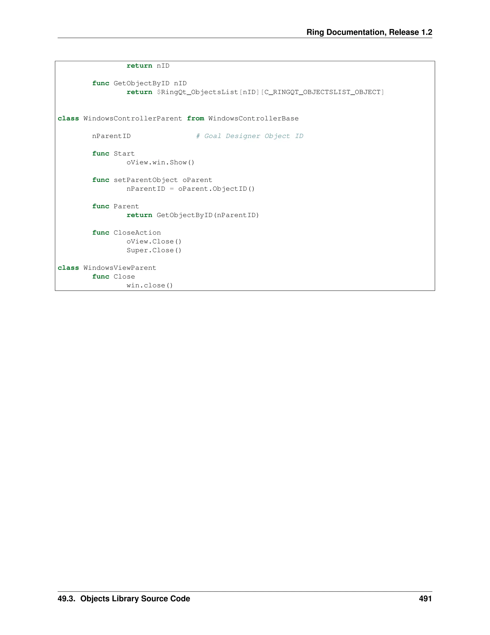 Ring Documentation, Release 1.2 return nID func GetObjectByID nID return $RingQt_ObjectsList[nID][C_RINGQT_OBJECTSLIST_OBJECT] class WindowsControllerParent from WindowsControllerBase nParentID # Goal Designer Object ID func Start oView.win.Show() func setParentObject oParent nParentID = oParent.ObjectID() func Parent return GetObjectByID(nParentID) func CloseAction oView.Close() Super.Close() class WindowsViewParent func Close win.close() 49.3. Objects Library Source Code 491 