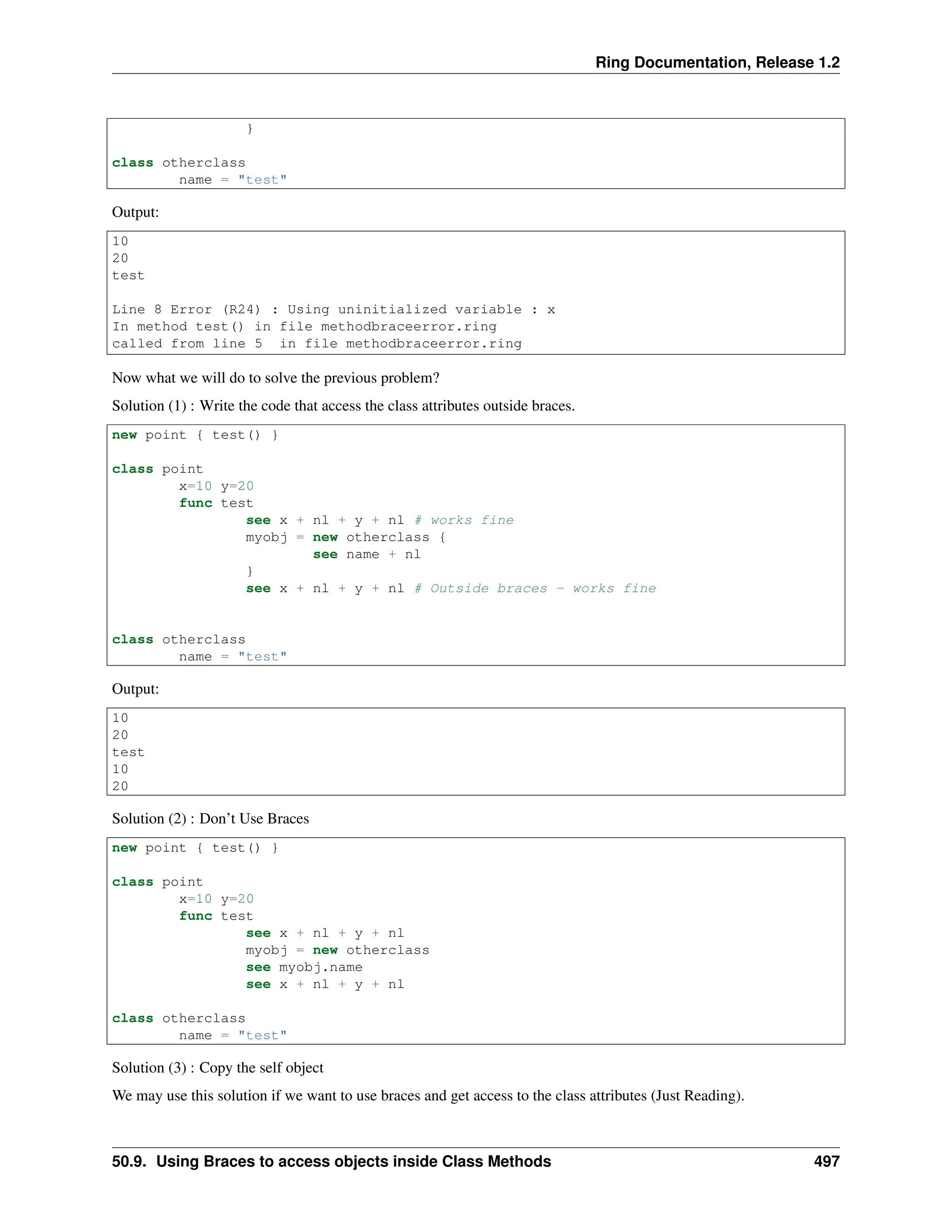 Ring Documentation, Release 1.2 } class otherclass name = "test" Output: 10 20 test Line 8 Error (R24) : Using uninitialized variable : x In method test() in file methodbraceerror.ring called from line 5 in file methodbraceerror.ring Now what we will do to solve the previous problem? Solution (1) : Write the code that access the class attributes outside braces. new point { test() } class point x=10 y=20 func test see x + nl + y + nl # works fine myobj = new otherclass { see name + nl } see x + nl + y + nl # Outside braces - works fine class otherclass name = "test" Output: 10 20 test 10 20 Solution (2) : Don’t Use Braces new point { test() } class point x=10 y=20 func test see x + nl + y + nl myobj = new otherclass see myobj.name see x + nl + y + nl class otherclass name = "test" Solution (3) : Copy the self object We may use this solution if we want to use braces and get access to the class attributes (Just Reading). 50.9. Using Braces to access objects inside Class Methods 497 