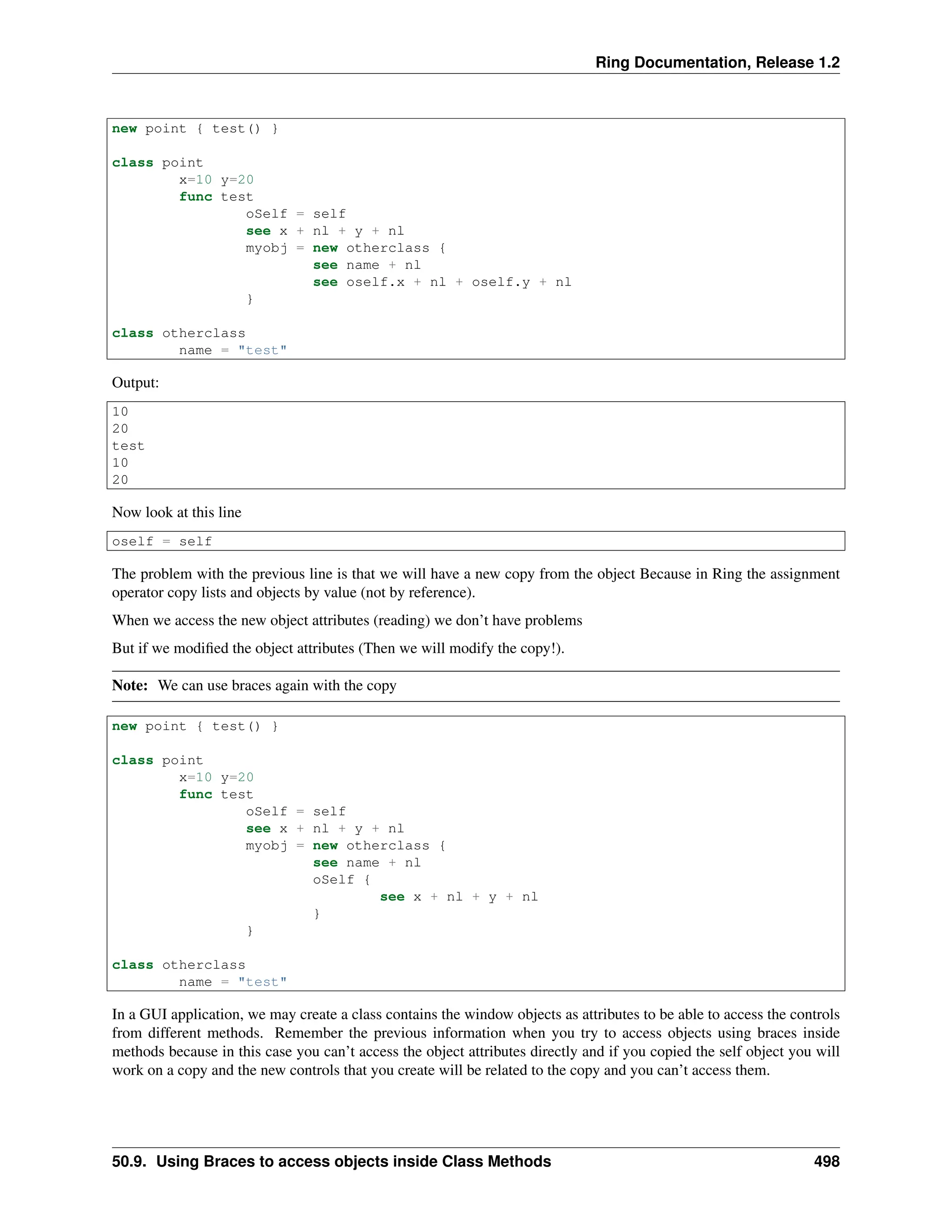 Ring Documentation, Release 1.2 new point { test() } class point x=10 y=20 func test oSelf = self see x + nl + y + nl myobj = new otherclass { see name + nl see oself.x + nl + oself.y + nl } class otherclass name = "test" Output: 10 20 test 10 20 Now look at this line oself = self The problem with the previous line is that we will have a new copy from the object Because in Ring the assignment operator copy lists and objects by value (not by reference). When we access the new object attributes (reading) we don’t have problems But if we modified the object attributes (Then we will modify the copy!). Note: We can use braces again with the copy new point { test() } class point x=10 y=20 func test oSelf = self see x + nl + y + nl myobj = new otherclass { see name + nl oSelf { see x + nl + y + nl } } class otherclass name = "test" In a GUI application, we may create a class contains the window objects as attributes to be able to access the controls from different methods. Remember the previous information when you try to access objects using braces inside methods because in this case you can’t access the object attributes directly and if you copied the self object you will work on a copy and the new controls that you create will be related to the copy and you can’t access them. 50.9. Using Braces to access objects inside Class Methods 498 