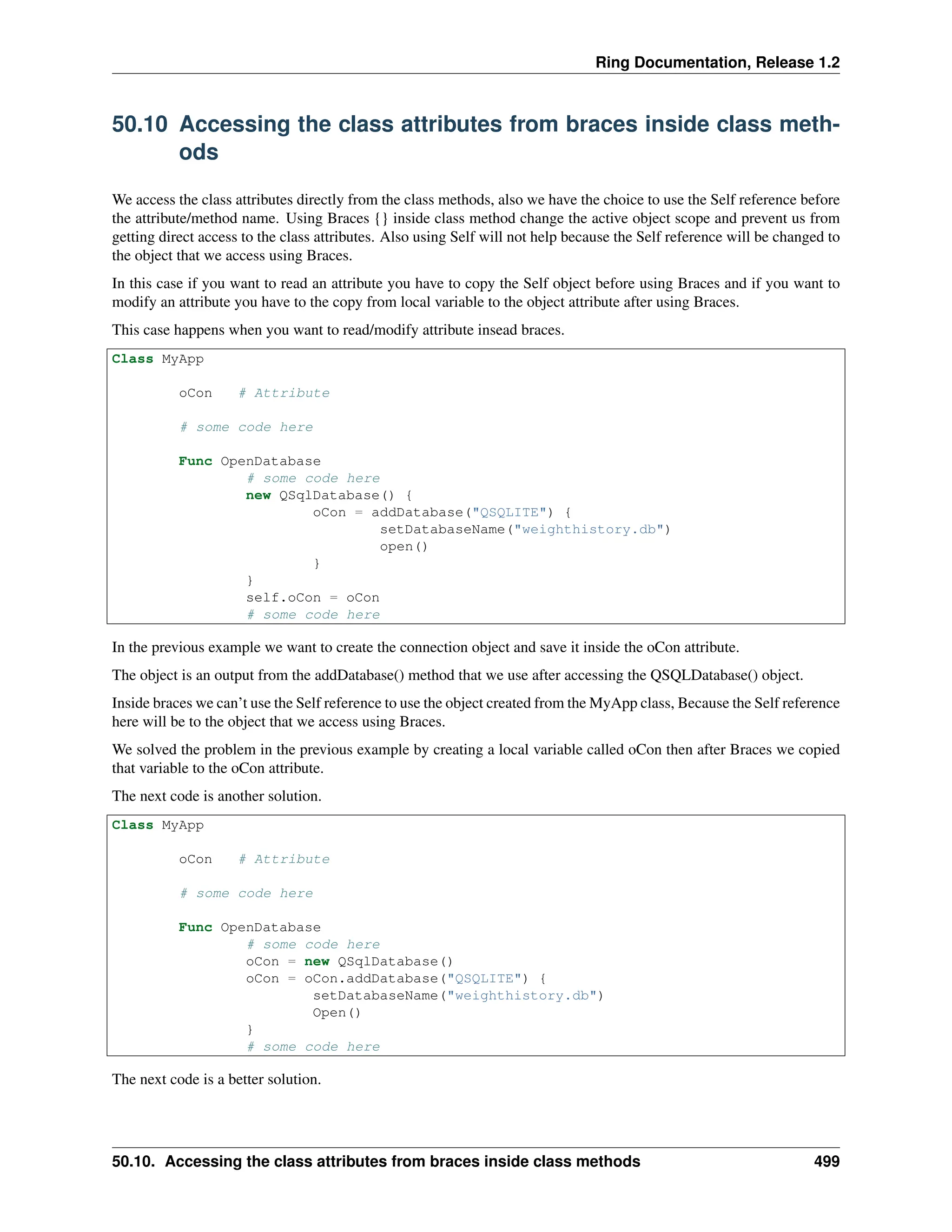 Ring Documentation, Release 1.2 50.10 Accessing the class attributes from braces inside class meth- ods We access the class attributes directly from the class methods, also we have the choice to use the Self reference before the attribute/method name. Using Braces {} inside class method change the active object scope and prevent us from getting direct access to the class attributes. Also using Self will not help because the Self reference will be changed to the object that we access using Braces. In this case if you want to read an attribute you have to copy the Self object before using Braces and if you want to modify an attribute you have to the copy from local variable to the object attribute after using Braces. This case happens when you want to read/modify attribute insead braces. Class MyApp oCon # Attribute # some code here Func OpenDatabase # some code here new QSqlDatabase() { oCon = addDatabase("QSQLITE") { setDatabaseName("weighthistory.db") open() } } self.oCon = oCon # some code here In the previous example we want to create the connection object and save it inside the oCon attribute. The object is an output from the addDatabase() method that we use after accessing the QSQLDatabase() object. Inside braces we can’t use the Self reference to use the object created from the MyApp class, Because the Self reference here will be to the object that we access using Braces. We solved the problem in the previous example by creating a local variable called oCon then after Braces we copied that variable to the oCon attribute. The next code is another solution. Class MyApp oCon # Attribute # some code here Func OpenDatabase # some code here oCon = new QSqlDatabase() oCon = oCon.addDatabase("QSQLITE") { setDatabaseName("weighthistory.db") Open() } # some code here The next code is a better solution. 50.10. Accessing the class attributes from braces inside class methods 499 