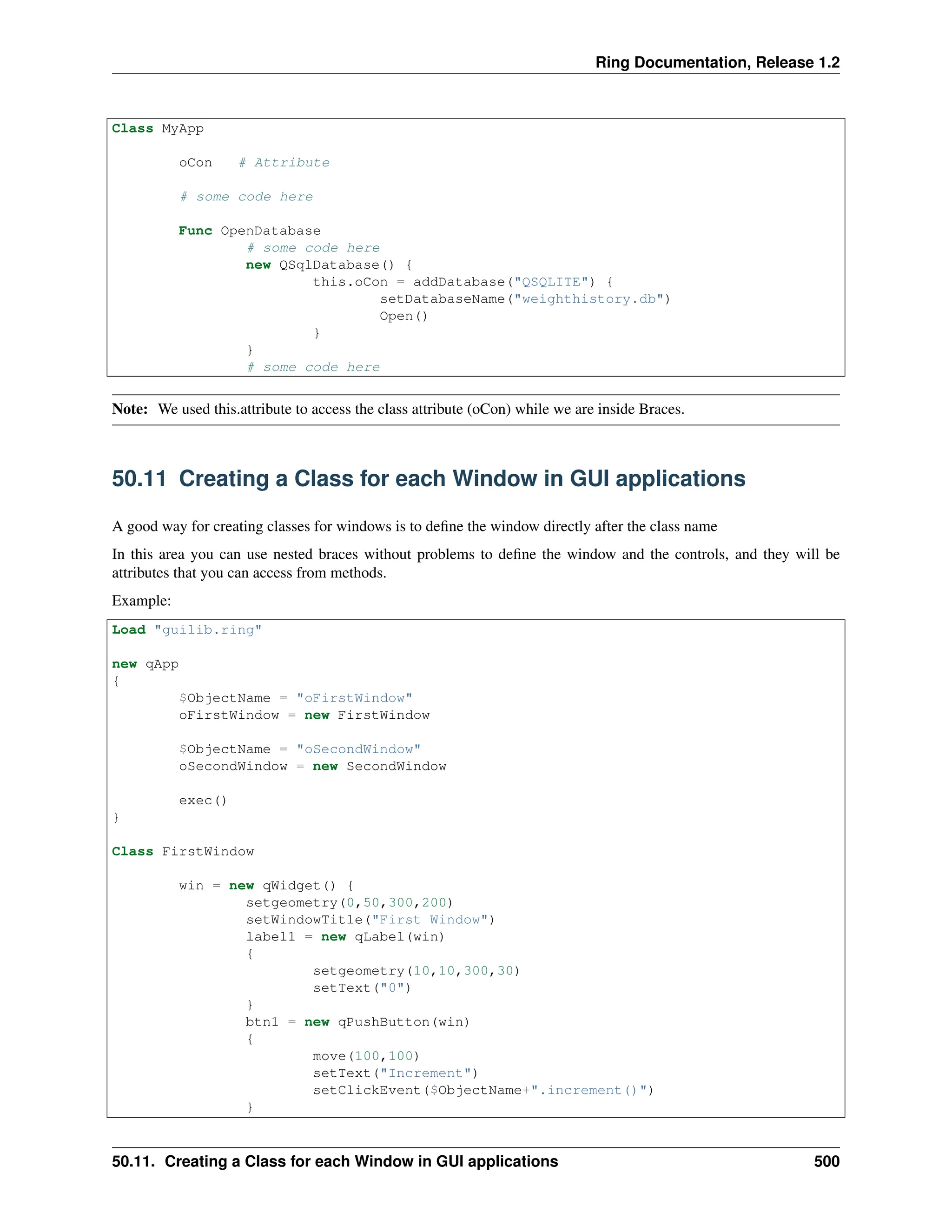 Ring Documentation, Release 1.2 Class MyApp oCon # Attribute # some code here Func OpenDatabase # some code here new QSqlDatabase() { this.oCon = addDatabase("QSQLITE") { setDatabaseName("weighthistory.db") Open() } } # some code here Note: We used this.attribute to access the class attribute (oCon) while we are inside Braces. 50.11 Creating a Class for each Window in GUI applications A good way for creating classes for windows is to define the window directly after the class name In this area you can use nested braces without problems to define the window and the controls, and they will be attributes that you can access from methods. Example: Load "guilib.ring" new qApp { $ObjectName = "oFirstWindow" oFirstWindow = new FirstWindow $ObjectName = "oSecondWindow" oSecondWindow = new SecondWindow exec() } Class FirstWindow win = new qWidget() { setgeometry(0,50,300,200) setWindowTitle("First Window") label1 = new qLabel(win) { setgeometry(10,10,300,30) setText("0") } btn1 = new qPushButton(win) { move(100,100) setText("Increment") setClickEvent($ObjectName+".increment()") } 50.11. Creating a Class for each Window in GUI applications 500 