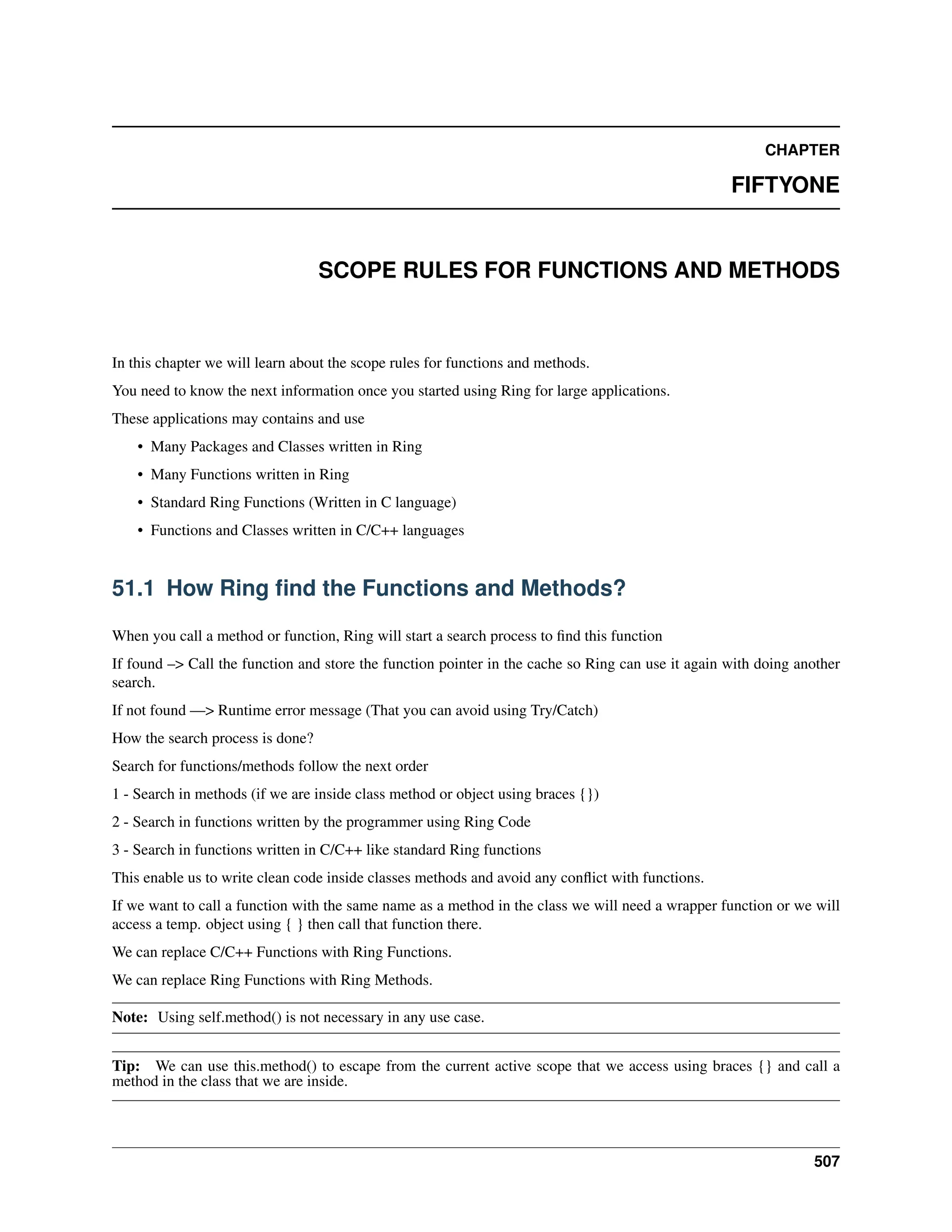 CHAPTER FIFTYONE SCOPE RULES FOR FUNCTIONS AND METHODS In this chapter we will learn about the scope rules for functions and methods. You need to know the next information once you started using Ring for large applications. These applications may contains and use • Many Packages and Classes written in Ring • Many Functions written in Ring • Standard Ring Functions (Written in C language) • Functions and Classes written in C/C++ languages 51.1 How Ring find the Functions and Methods? When you call a method or function, Ring will start a search process to find this function If found –> Call the function and store the function pointer in the cache so Ring can use it again with doing another search. If not found —> Runtime error message (That you can avoid using Try/Catch) How the search process is done? Search for functions/methods follow the next order 1 - Search in methods (if we are inside class method or object using braces {}) 2 - Search in functions written by the programmer using Ring Code 3 - Search in functions written in C/C++ like standard Ring functions This enable us to write clean code inside classes methods and avoid any conflict with functions. If we want to call a function with the same name as a method in the class we will need a wrapper function or we will access a temp. object using { } then call that function there. We can replace C/C++ Functions with Ring Functions. We can replace Ring Functions with Ring Methods. Note: Using self.method() is not necessary in any use case. Tip: We can use this.method() to escape from the current active scope that we access using braces {} and call a method in the class that we are inside. 507 
