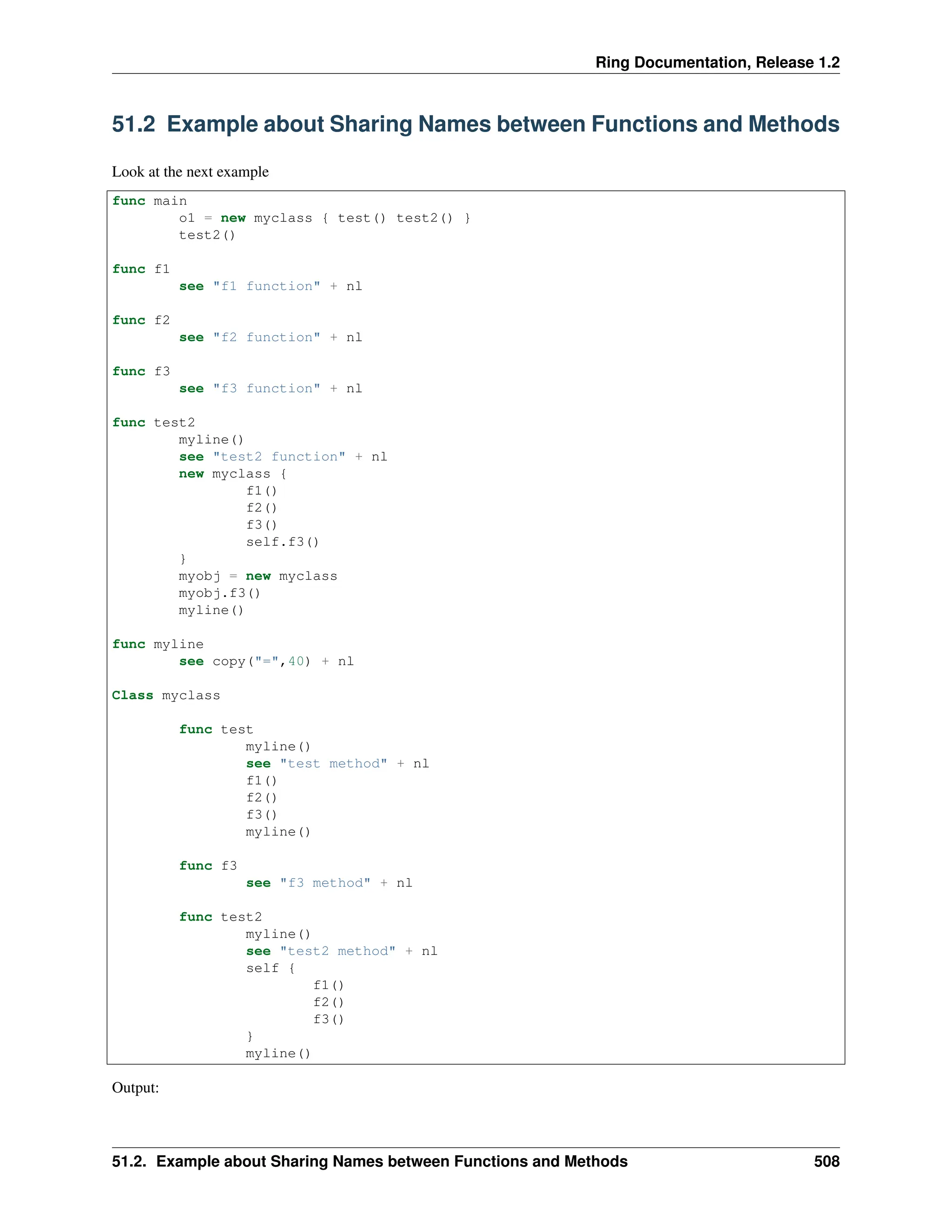 Ring Documentation, Release 1.2 51.2 Example about Sharing Names between Functions and Methods Look at the next example func main o1 = new myclass { test() test2() } test2() func f1 see "f1 function" + nl func f2 see "f2 function" + nl func f3 see "f3 function" + nl func test2 myline() see "test2 function" + nl new myclass { f1() f2() f3() self.f3() } myobj = new myclass myobj.f3() myline() func myline see copy("=",40) + nl Class myclass func test myline() see "test method" + nl f1() f2() f3() myline() func f3 see "f3 method" + nl func test2 myline() see "test2 method" + nl self { f1() f2() f3() } myline() Output: 51.2. Example about Sharing Names between Functions and Methods 508 