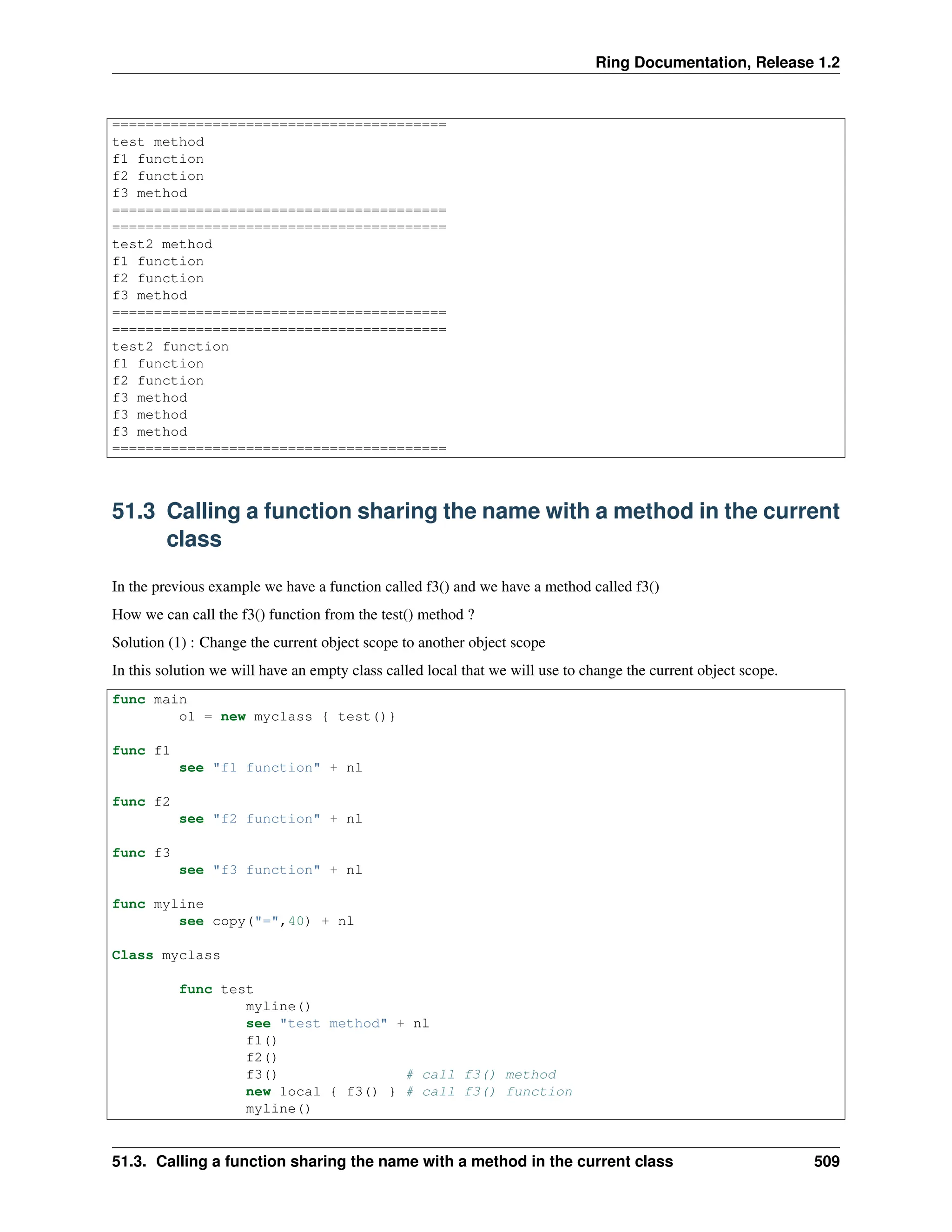 Ring Documentation, Release 1.2 ======================================== test method f1 function f2 function f3 method ======================================== ======================================== test2 method f1 function f2 function f3 method ======================================== ======================================== test2 function f1 function f2 function f3 method f3 method f3 method ======================================== 51.3 Calling a function sharing the name with a method in the current class In the previous example we have a function called f3() and we have a method called f3() How we can call the f3() function from the test() method ? Solution (1) : Change the current object scope to another object scope In this solution we will have an empty class called local that we will use to change the current object scope. func main o1 = new myclass { test()} func f1 see "f1 function" + nl func f2 see "f2 function" + nl func f3 see "f3 function" + nl func myline see copy("=",40) + nl Class myclass func test myline() see "test method" + nl f1() f2() f3() # call f3() method new local { f3() } # call f3() function myline() 51.3. Calling a function sharing the name with a method in the current class 509 