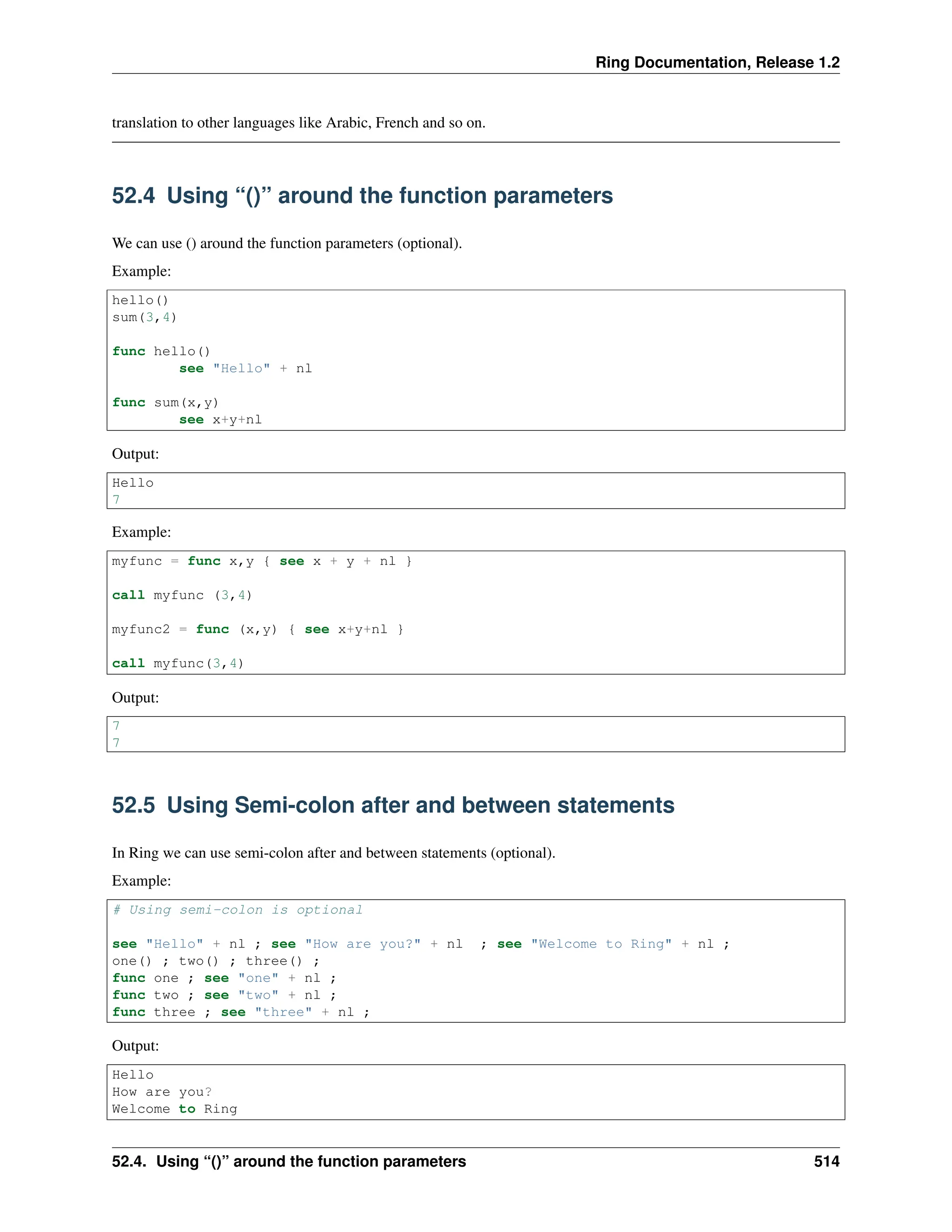 Ring Documentation, Release 1.2 translation to other languages like Arabic, French and so on. 52.4 Using “()” around the function parameters We can use () around the function parameters (optional). Example: hello() sum(3,4) func hello() see "Hello" + nl func sum(x,y) see x+y+nl Output: Hello 7 Example: myfunc = func x,y { see x + y + nl } call myfunc (3,4) myfunc2 = func (x,y) { see x+y+nl } call myfunc(3,4) Output: 7 7 52.5 Using Semi-colon after and between statements In Ring we can use semi-colon after and between statements (optional). Example: # Using semi-colon is optional see "Hello" + nl ; see "How are you?" + nl ; see "Welcome to Ring" + nl ; one() ; two() ; three() ; func one ; see "one" + nl ; func two ; see "two" + nl ; func three ; see "three" + nl ; Output: Hello How are you? Welcome to Ring 52.4. Using “()” around the function parameters 514 