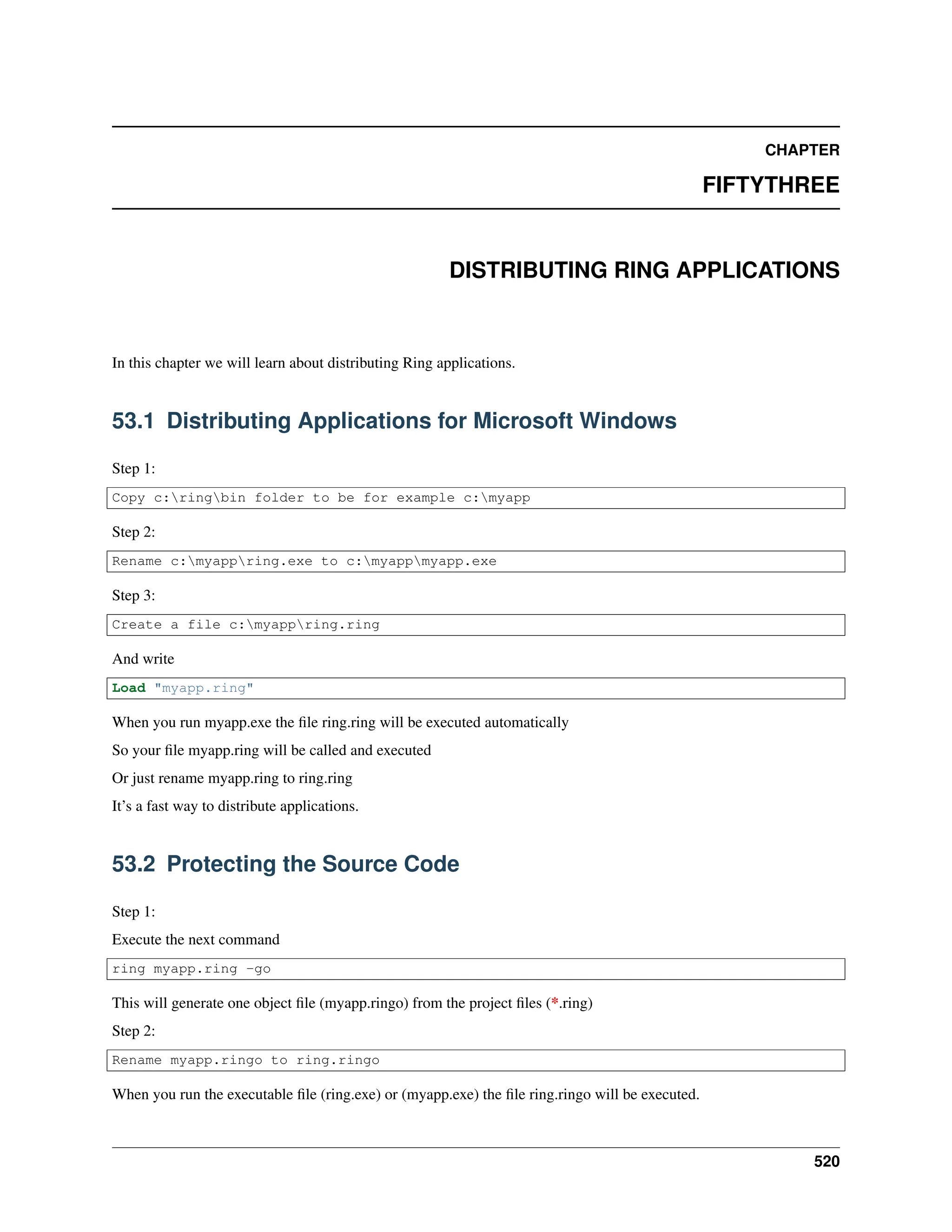 CHAPTER FIFTYTHREE DISTRIBUTING RING APPLICATIONS In this chapter we will learn about distributing Ring applications. 53.1 Distributing Applications for Microsoft Windows Step 1: Copy c:ringbin folder to be for example c:myapp Step 2: Rename c:myappring.exe to c:myappmyapp.exe Step 3: Create a file c:myappring.ring And write Load "myapp.ring" When you run myapp.exe the file ring.ring will be executed automatically So your file myapp.ring will be called and executed Or just rename myapp.ring to ring.ring It’s a fast way to distribute applications. 53.2 Protecting the Source Code Step 1: Execute the next command ring myapp.ring -go This will generate one object file (myapp.ringo) from the project files (*.ring) Step 2: Rename myapp.ringo to ring.ringo When you run the executable file (ring.exe) or (myapp.exe) the file ring.ringo will be executed. 520 