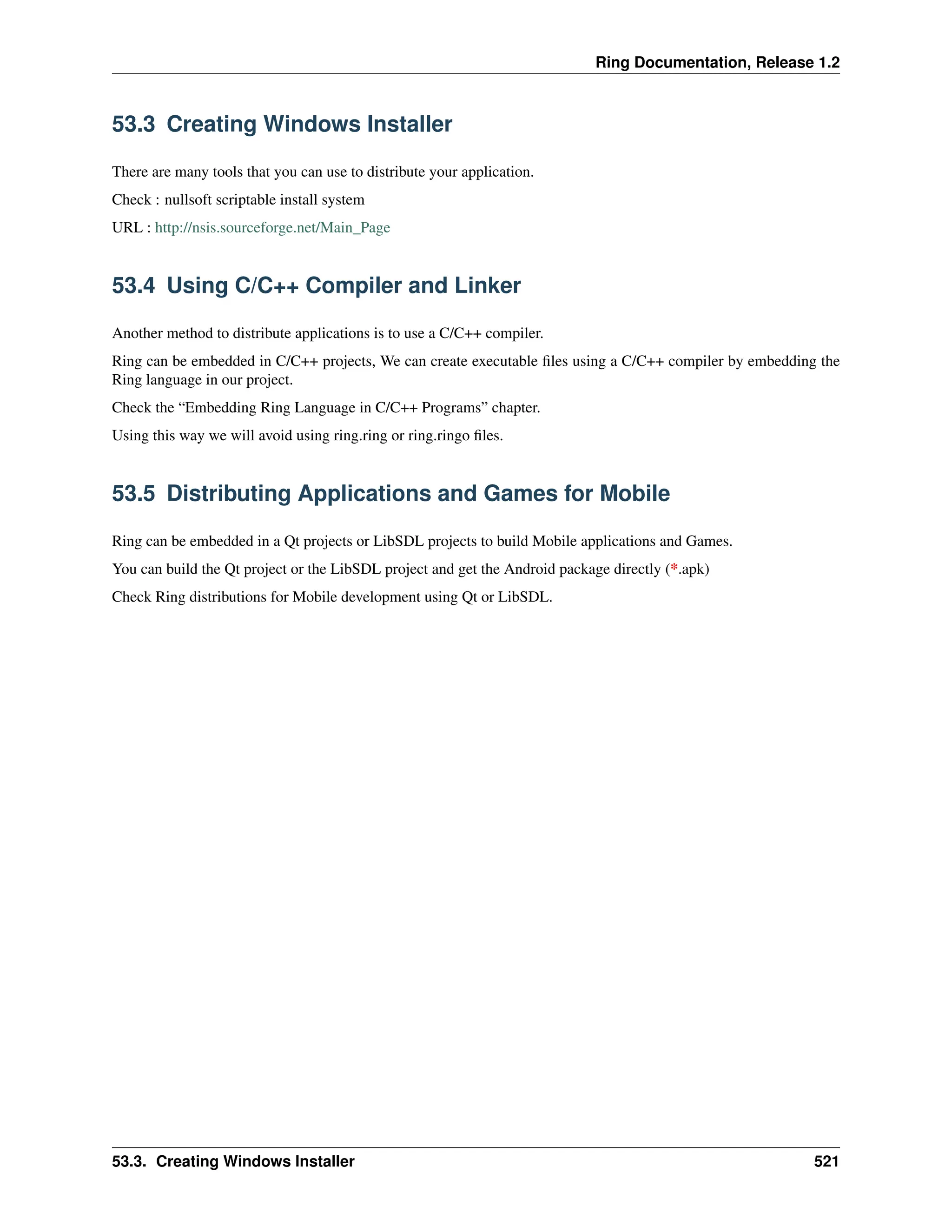 Ring Documentation, Release 1.2 53.3 Creating Windows Installer There are many tools that you can use to distribute your application. Check : nullsoft scriptable install system URL : http://nsis.sourceforge.net/Main_Page 53.4 Using C/C++ Compiler and Linker Another method to distribute applications is to use a C/C++ compiler. Ring can be embedded in C/C++ projects, We can create executable files using a C/C++ compiler by embedding the Ring language in our project. Check the “Embedding Ring Language in C/C++ Programs” chapter. Using this way we will avoid using ring.ring or ring.ringo files. 53.5 Distributing Applications and Games for Mobile Ring can be embedded in a Qt projects or LibSDL projects to build Mobile applications and Games. You can build the Qt project or the LibSDL project and get the Android package directly (*.apk) Check Ring distributions for Mobile development using Qt or LibSDL. 53.3. Creating Windows Installer 521 
