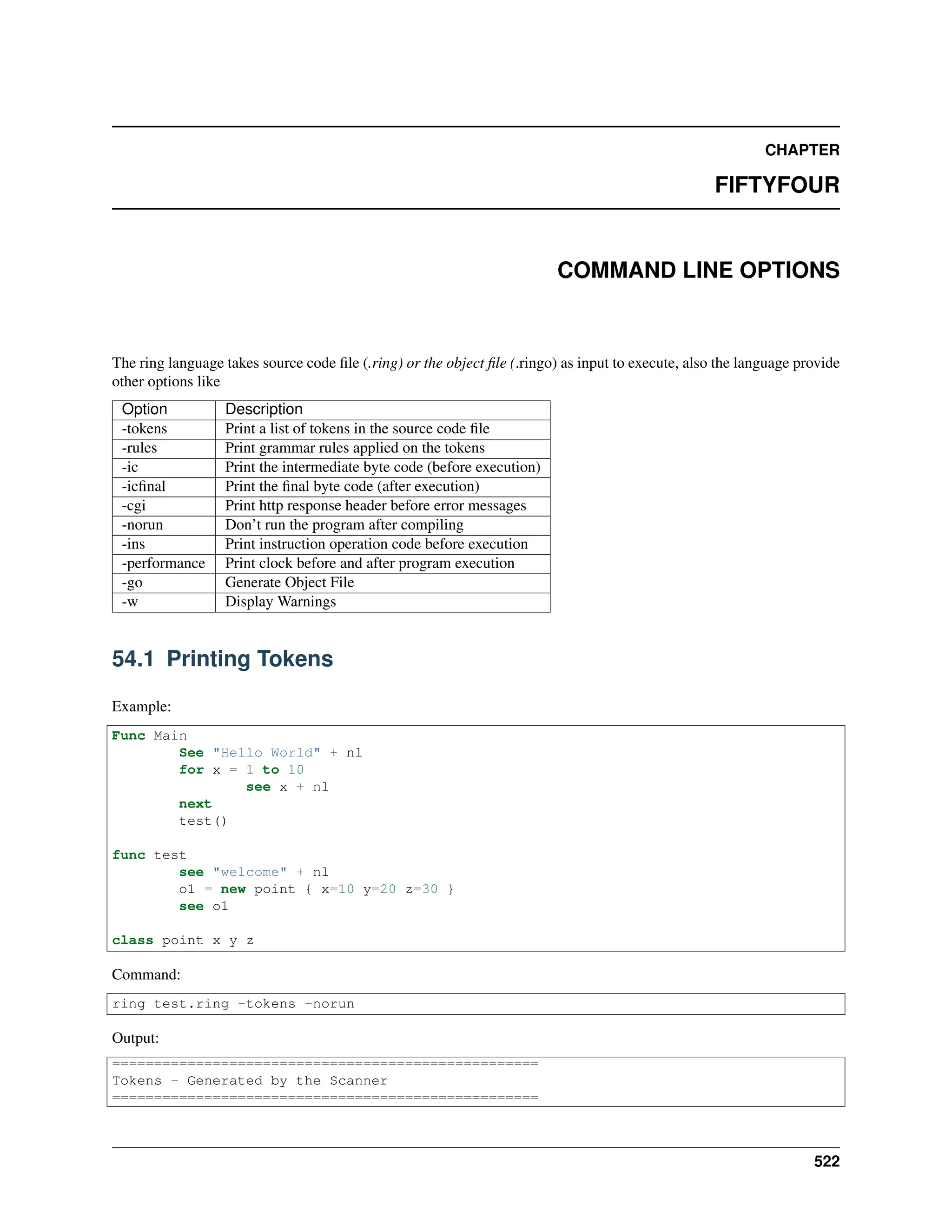 CHAPTER FIFTYFOUR COMMAND LINE OPTIONS The ring language takes source code file (.ring) or the object file (.ringo) as input to execute, also the language provide other options like Option Description -tokens Print a list of tokens in the source code file -rules Print grammar rules applied on the tokens -ic Print the intermediate byte code (before execution) -icfinal Print the final byte code (after execution) -cgi Print http response header before error messages -norun Don’t run the program after compiling -ins Print instruction operation code before execution -performance Print clock before and after program execution -go Generate Object File -w Display Warnings 54.1 Printing Tokens Example: Func Main See "Hello World" + nl for x = 1 to 10 see x + nl next test() func test see "welcome" + nl o1 = new point { x=10 y=20 z=30 } see o1 class point x y z Command: ring test.ring -tokens -norun Output: =================================================== Tokens - Generated by the Scanner =================================================== 522 