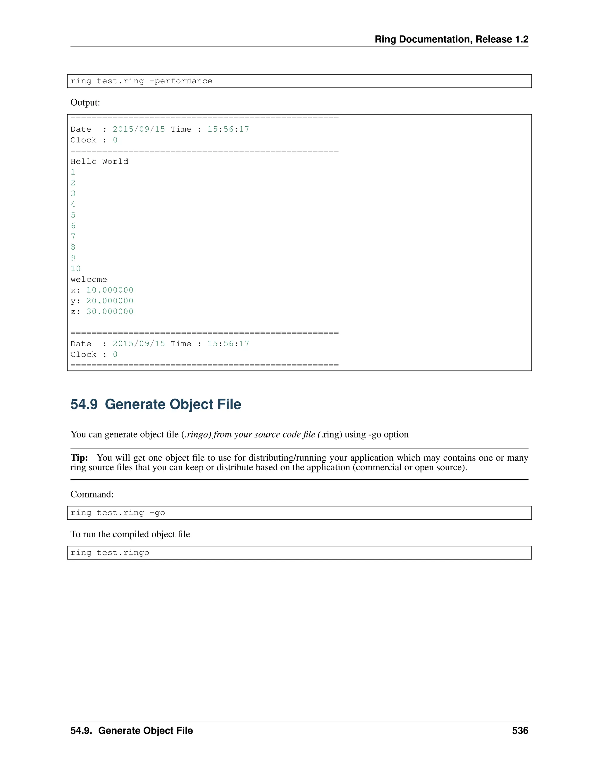 Ring Documentation, Release 1.2 ring test.ring -performance Output: =================================================== Date : 2015/09/15 Time : 15:56:17 Clock : 0 =================================================== Hello World 1 2 3 4 5 6 7 8 9 10 welcome x: 10.000000 y: 20.000000 z: 30.000000 =================================================== Date : 2015/09/15 Time : 15:56:17 Clock : 0 =================================================== 54.9 Generate Object File You can generate object file (.ringo) from your source code file (.ring) using -go option Tip: You will get one object file to use for distributing/running your application which may contains one or many ring source files that you can keep or distribute based on the application (commercial or open source). Command: ring test.ring -go To run the compiled object file ring test.ringo 54.9. Generate Object File 536 