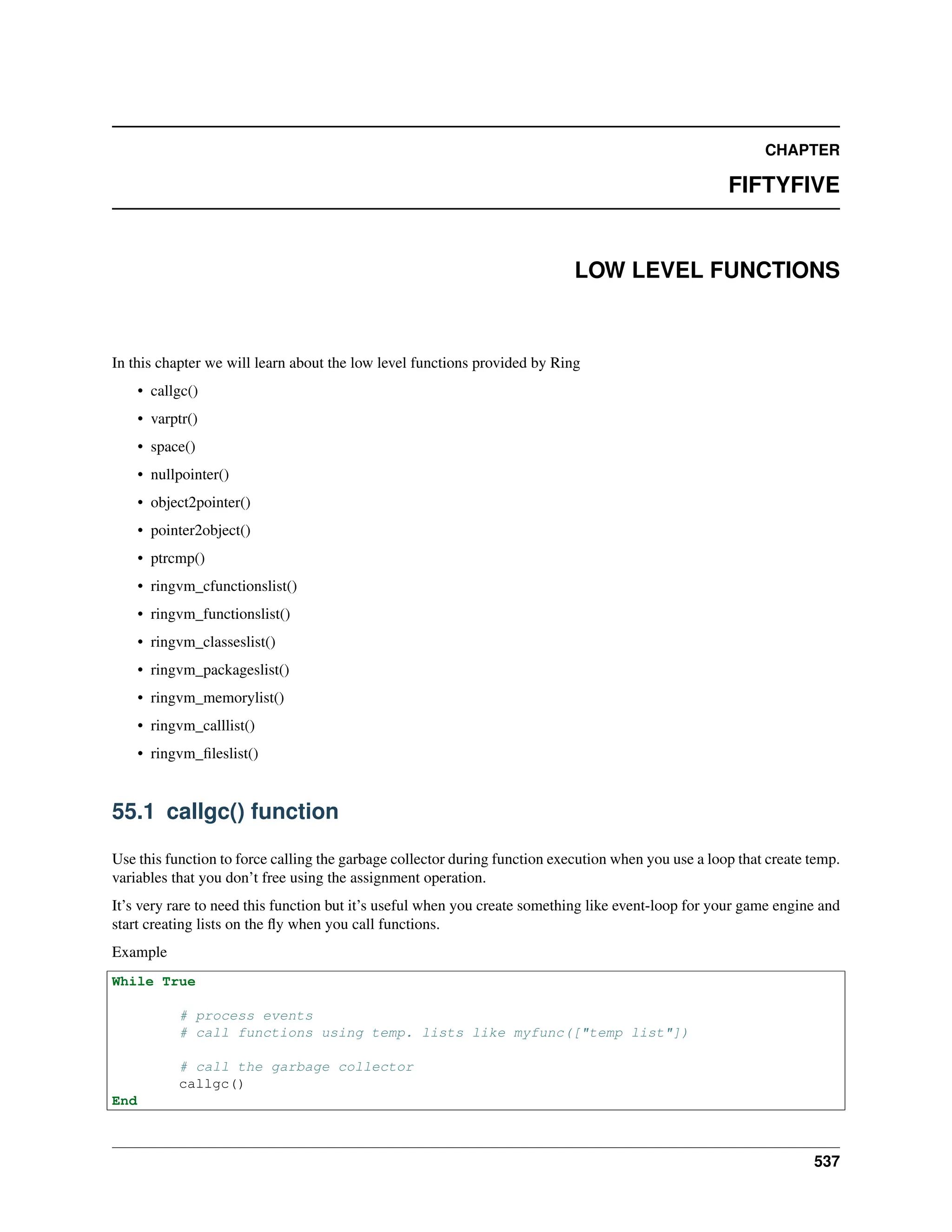 CHAPTER FIFTYFIVE LOW LEVEL FUNCTIONS In this chapter we will learn about the low level functions provided by Ring • callgc() • varptr() • space() • nullpointer() • object2pointer() • pointer2object() • ptrcmp() • ringvm_cfunctionslist() • ringvm_functionslist() • ringvm_classeslist() • ringvm_packageslist() • ringvm_memorylist() • ringvm_calllist() • ringvm_fileslist() 55.1 callgc() function Use this function to force calling the garbage collector during function execution when you use a loop that create temp. variables that you don’t free using the assignment operation. It’s very rare to need this function but it’s useful when you create something like event-loop for your game engine and start creating lists on the fly when you call functions. Example While True # process events # call functions using temp. lists like myfunc(["temp list"]) # call the garbage collector callgc() End 537 