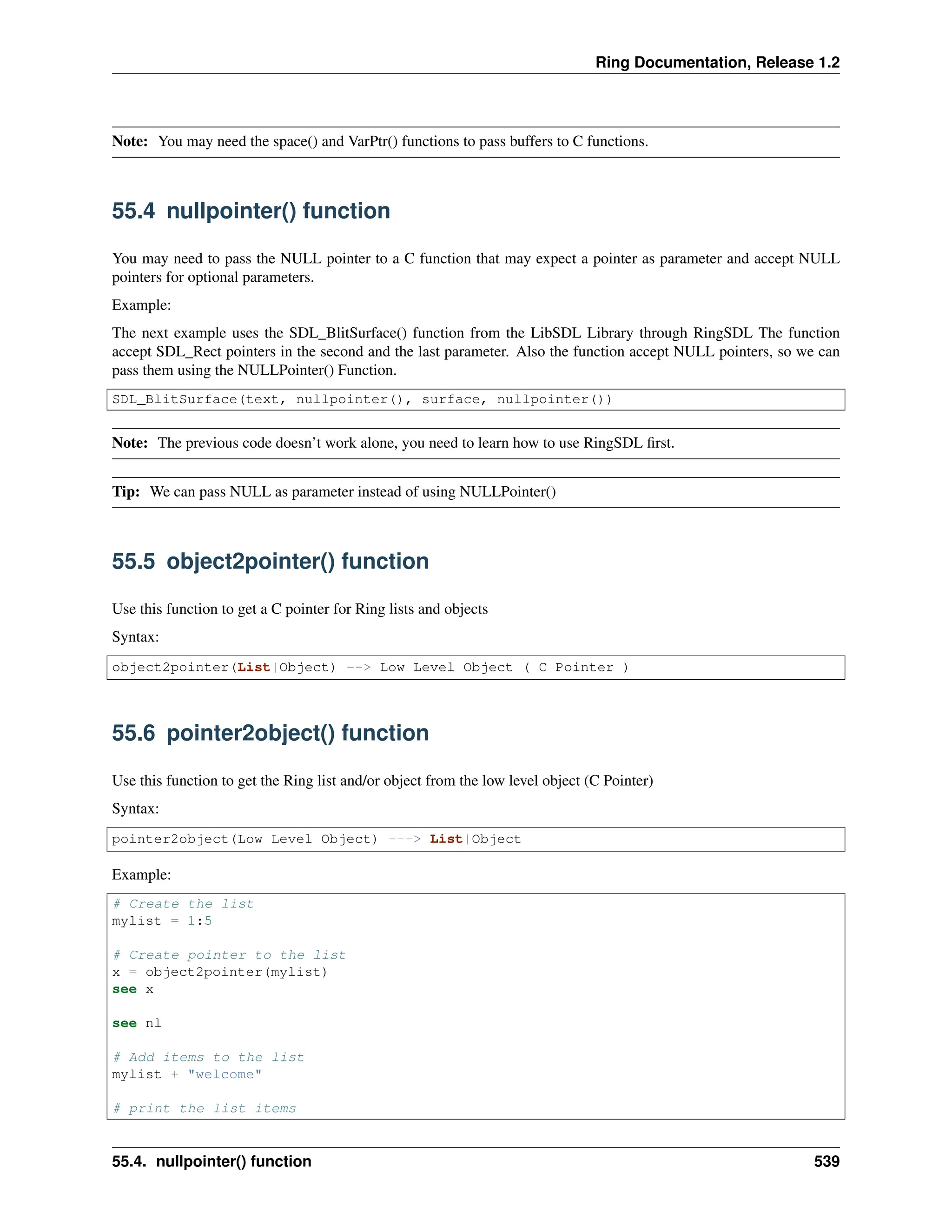 Ring Documentation, Release 1.2 Note: You may need the space() and VarPtr() functions to pass buffers to C functions. 55.4 nullpointer() function You may need to pass the NULL pointer to a C function that may expect a pointer as parameter and accept NULL pointers for optional parameters. Example: The next example uses the SDL_BlitSurface() function from the LibSDL Library through RingSDL The function accept SDL_Rect pointers in the second and the last parameter. Also the function accept NULL pointers, so we can pass them using the NULLPointer() Function. SDL_BlitSurface(text, nullpointer(), surface, nullpointer()) Note: The previous code doesn’t work alone, you need to learn how to use RingSDL first. Tip: We can pass NULL as parameter instead of using NULLPointer() 55.5 object2pointer() function Use this function to get a C pointer for Ring lists and objects Syntax: object2pointer(List|Object) --> Low Level Object ( C Pointer ) 55.6 pointer2object() function Use this function to get the Ring list and/or object from the low level object (C Pointer) Syntax: pointer2object(Low Level Object) ---> List|Object Example: # Create the list mylist = 1:5 # Create pointer to the list x = object2pointer(mylist) see x see nl # Add items to the list mylist + "welcome" # print the list items 55.4. nullpointer() function 539 