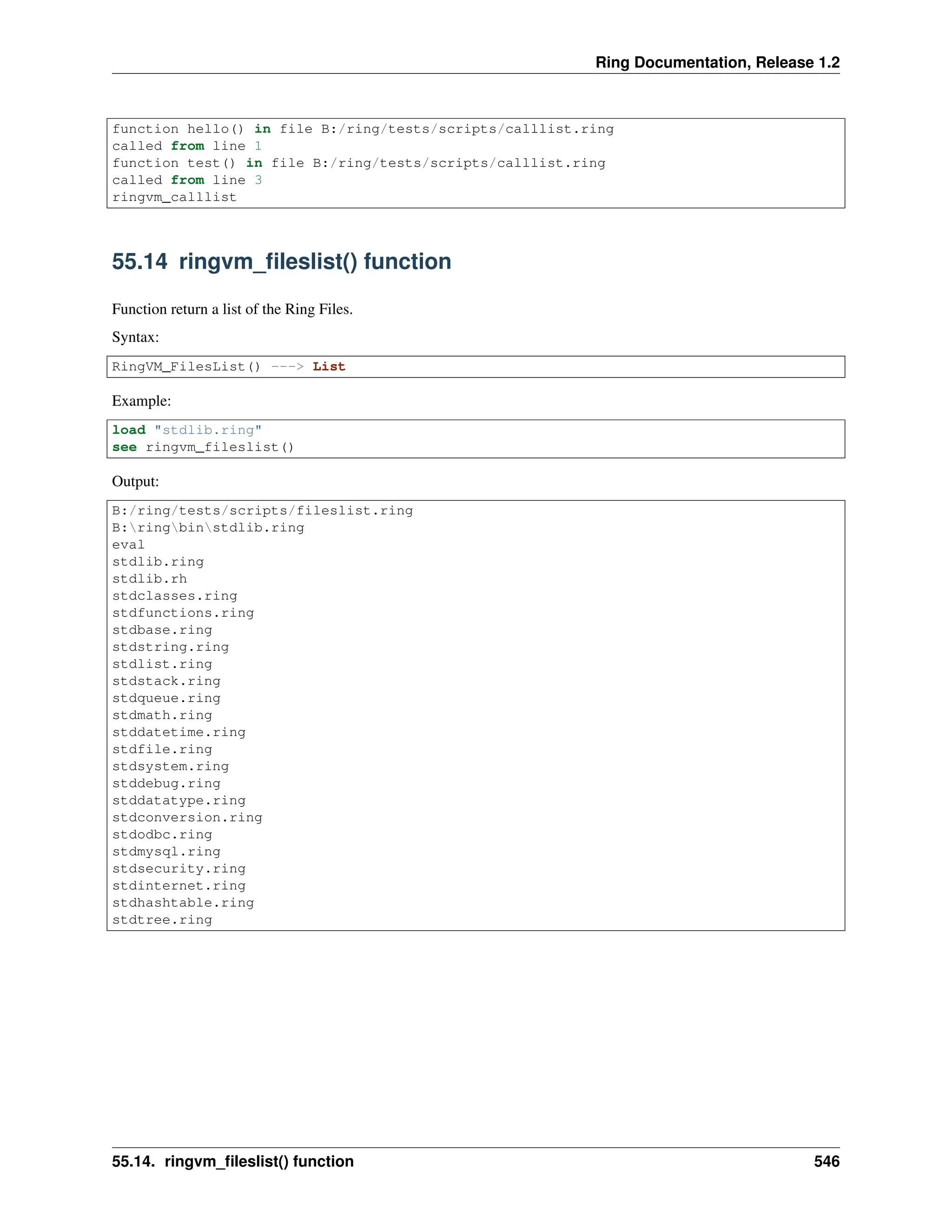 Ring Documentation, Release 1.2 function hello() in file B:/ring/tests/scripts/calllist.ring called from line 1 function test() in file B:/ring/tests/scripts/calllist.ring called from line 3 ringvm_calllist 55.14 ringvm_fileslist() function Function return a list of the Ring Files. Syntax: RingVM_FilesList() ---> List Example: load "stdlib.ring" see ringvm_fileslist() Output: B:/ring/tests/scripts/fileslist.ring B:ringbinstdlib.ring eval stdlib.ring stdlib.rh stdclasses.ring stdfunctions.ring stdbase.ring stdstring.ring stdlist.ring stdstack.ring stdqueue.ring stdmath.ring stddatetime.ring stdfile.ring stdsystem.ring stddebug.ring stddatatype.ring stdconversion.ring stdodbc.ring stdmysql.ring stdsecurity.ring stdinternet.ring stdhashtable.ring stdtree.ring 55.14. ringvm_fileslist() function 546 