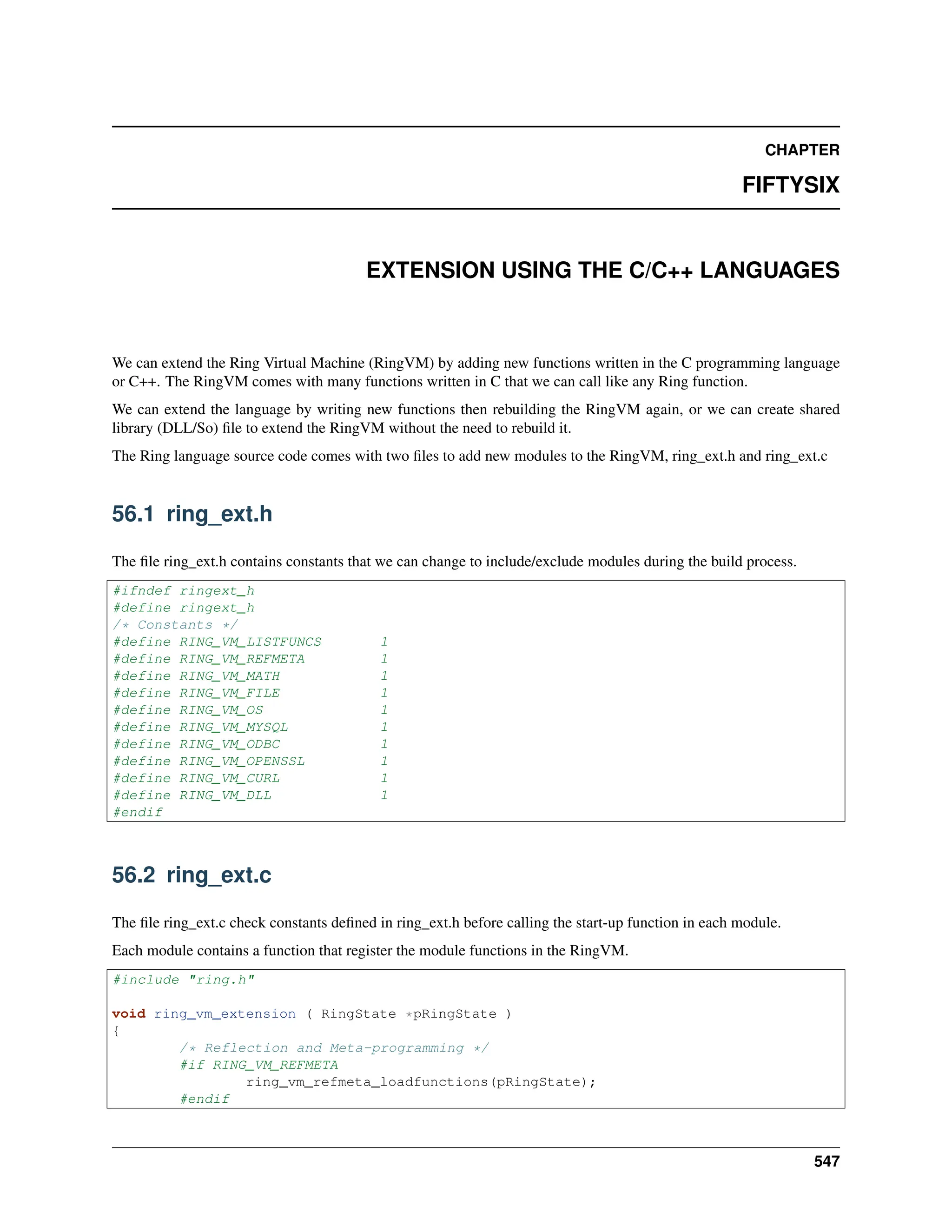 CHAPTER FIFTYSIX EXTENSION USING THE C/C++ LANGUAGES We can extend the Ring Virtual Machine (RingVM) by adding new functions written in the C programming language or C++. The RingVM comes with many functions written in C that we can call like any Ring function. We can extend the language by writing new functions then rebuilding the RingVM again, or we can create shared library (DLL/So) file to extend the RingVM without the need to rebuild it. The Ring language source code comes with two files to add new modules to the RingVM, ring_ext.h and ring_ext.c 56.1 ring_ext.h The file ring_ext.h contains constants that we can change to include/exclude modules during the build process. #ifndef ringext_h #define ringext_h /* Constants */ #define RING_VM_LISTFUNCS 1 #define RING_VM_REFMETA 1 #define RING_VM_MATH 1 #define RING_VM_FILE 1 #define RING_VM_OS 1 #define RING_VM_MYSQL 1 #define RING_VM_ODBC 1 #define RING_VM_OPENSSL 1 #define RING_VM_CURL 1 #define RING_VM_DLL 1 #endif 56.2 ring_ext.c The file ring_ext.c check constants defined in ring_ext.h before calling the start-up function in each module. Each module contains a function that register the module functions in the RingVM. #include "ring.h" void ring_vm_extension ( RingState *pRingState ) { /* Reflection and Meta-programming */ #if RING_VM_REFMETA ring_vm_refmeta_loadfunctions(pRingState); #endif 547 