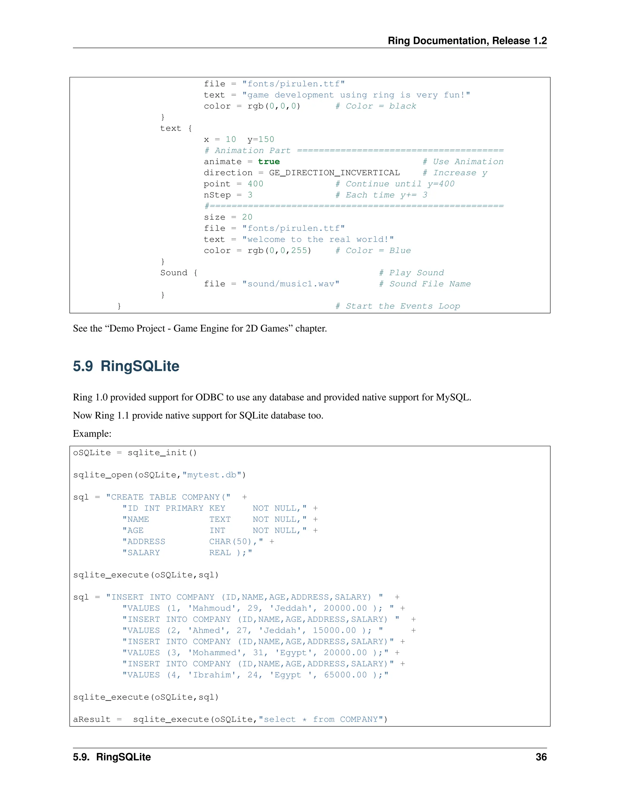 Ring Documentation, Release 1.2 file = "fonts/pirulen.ttf" text = "game development using ring is very fun!" color = rgb(0,0,0) # Color = black } text { x = 10 y=150 # Animation Part ====================================== animate = true # Use Animation direction = GE_DIRECTION_INCVERTICAL # Increase y point = 400 # Continue until y=400 nStep = 3 # Each time y+= 3 #====================================================== size = 20 file = "fonts/pirulen.ttf" text = "welcome to the real world!" color = rgb(0,0,255) # Color = Blue } Sound { # Play Sound file = "sound/music1.wav" # Sound File Name } } # Start the Events Loop See the “Demo Project - Game Engine for 2D Games” chapter. 5.9 RingSQLite Ring 1.0 provided support for ODBC to use any database and provided native support for MySQL. Now Ring 1.1 provide native support for SQLite database too. Example: oSQLite = sqlite_init() sqlite_open(oSQLite,"mytest.db") sql = "CREATE TABLE COMPANY(" + "ID INT PRIMARY KEY NOT NULL," + "NAME TEXT NOT NULL," + "AGE INT NOT NULL," + "ADDRESS CHAR(50)," + "SALARY REAL );" sqlite_execute(oSQLite,sql) sql = "INSERT INTO COMPANY (ID,NAME,AGE,ADDRESS,SALARY) " + "VALUES (1, 'Mahmoud', 29, 'Jeddah', 20000.00 ); " + "INSERT INTO COMPANY (ID,NAME,AGE,ADDRESS,SALARY) " + "VALUES (2, 'Ahmed', 27, 'Jeddah', 15000.00 ); " + "INSERT INTO COMPANY (ID,NAME,AGE,ADDRESS,SALARY)" + "VALUES (3, 'Mohammed', 31, 'Egypt', 20000.00 );" + "INSERT INTO COMPANY (ID,NAME,AGE,ADDRESS,SALARY)" + "VALUES (4, 'Ibrahim', 24, 'Egypt ', 65000.00 );" sqlite_execute(oSQLite,sql) aResult = sqlite_execute(oSQLite,"select * from COMPANY") 5.9. RingSQLite 36 