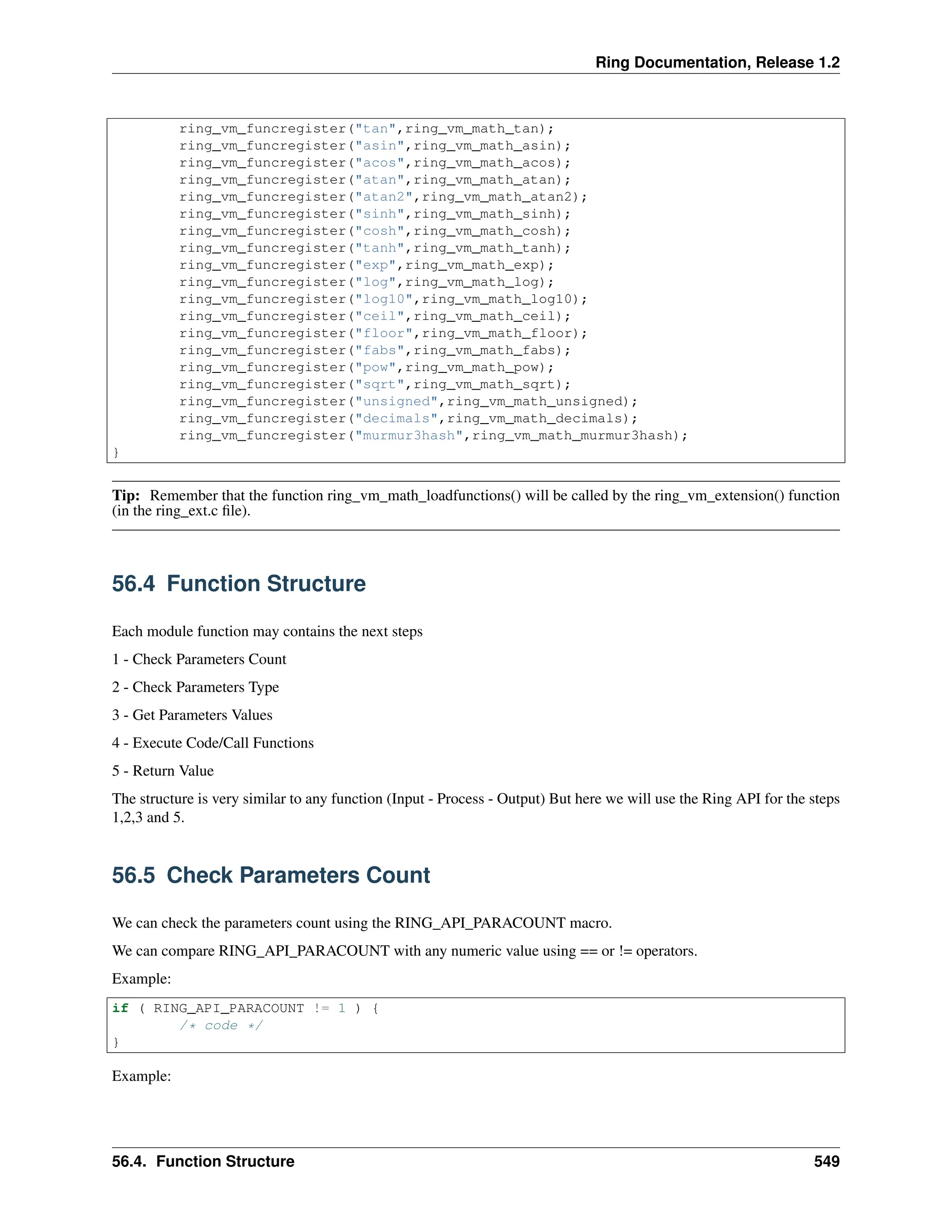 Ring Documentation, Release 1.2 ring_vm_funcregister("tan",ring_vm_math_tan); ring_vm_funcregister("asin",ring_vm_math_asin); ring_vm_funcregister("acos",ring_vm_math_acos); ring_vm_funcregister("atan",ring_vm_math_atan); ring_vm_funcregister("atan2",ring_vm_math_atan2); ring_vm_funcregister("sinh",ring_vm_math_sinh); ring_vm_funcregister("cosh",ring_vm_math_cosh); ring_vm_funcregister("tanh",ring_vm_math_tanh); ring_vm_funcregister("exp",ring_vm_math_exp); ring_vm_funcregister("log",ring_vm_math_log); ring_vm_funcregister("log10",ring_vm_math_log10); ring_vm_funcregister("ceil",ring_vm_math_ceil); ring_vm_funcregister("floor",ring_vm_math_floor); ring_vm_funcregister("fabs",ring_vm_math_fabs); ring_vm_funcregister("pow",ring_vm_math_pow); ring_vm_funcregister("sqrt",ring_vm_math_sqrt); ring_vm_funcregister("unsigned",ring_vm_math_unsigned); ring_vm_funcregister("decimals",ring_vm_math_decimals); ring_vm_funcregister("murmur3hash",ring_vm_math_murmur3hash); } Tip: Remember that the function ring_vm_math_loadfunctions() will be called by the ring_vm_extension() function (in the ring_ext.c file). 56.4 Function Structure Each module function may contains the next steps 1 - Check Parameters Count 2 - Check Parameters Type 3 - Get Parameters Values 4 - Execute Code/Call Functions 5 - Return Value The structure is very similar to any function (Input - Process - Output) But here we will use the Ring API for the steps 1,2,3 and 5. 56.5 Check Parameters Count We can check the parameters count using the RING_API_PARACOUNT macro. We can compare RING_API_PARACOUNT with any numeric value using == or != operators. Example: if ( RING_API_PARACOUNT != 1 ) { /* code */ } Example: 56.4. Function Structure 549 