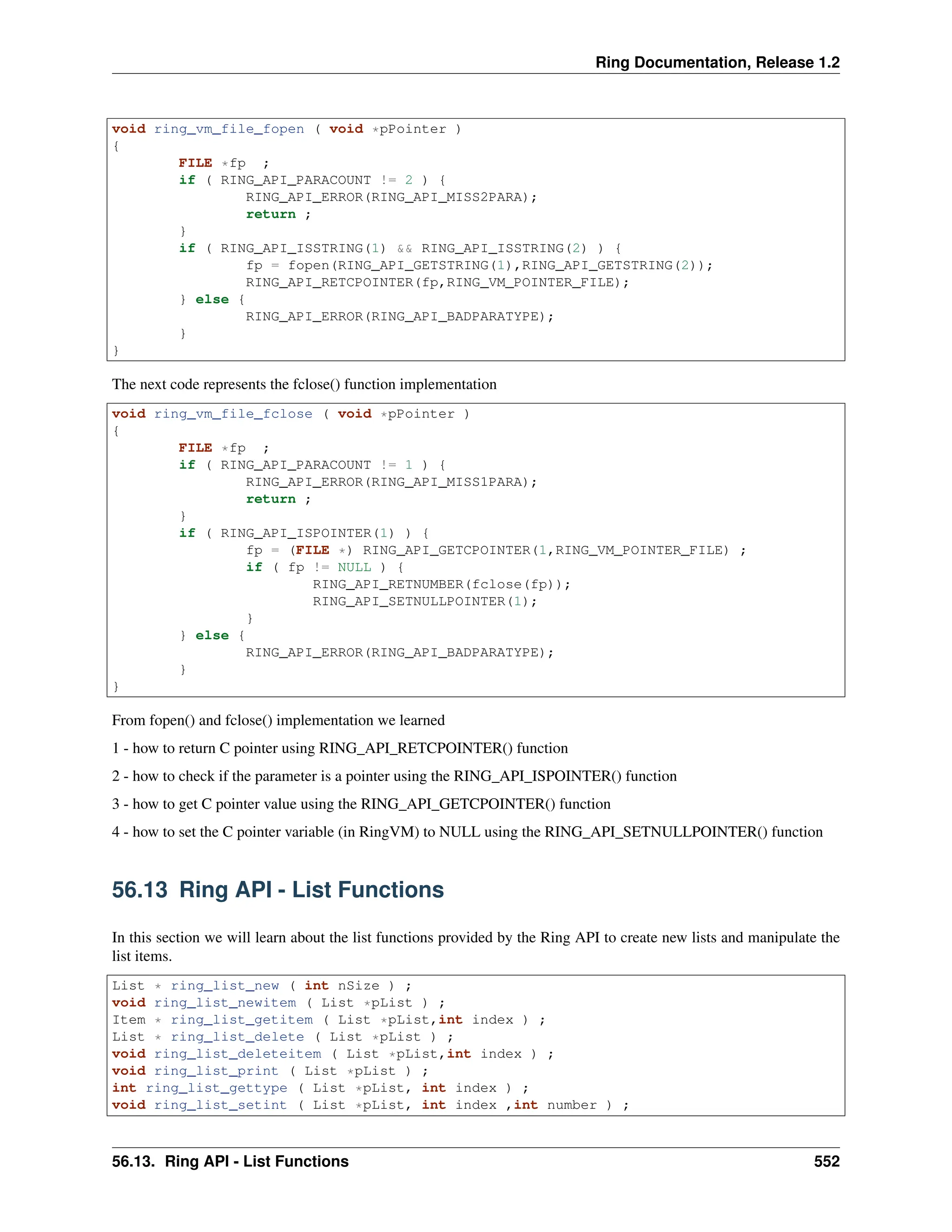 Ring Documentation, Release 1.2 void ring_vm_file_fopen ( void *pPointer ) { FILE *fp ; if ( RING_API_PARACOUNT != 2 ) { RING_API_ERROR(RING_API_MISS2PARA); return ; } if ( RING_API_ISSTRING(1) && RING_API_ISSTRING(2) ) { fp = fopen(RING_API_GETSTRING(1),RING_API_GETSTRING(2)); RING_API_RETCPOINTER(fp,RING_VM_POINTER_FILE); } else { RING_API_ERROR(RING_API_BADPARATYPE); } } The next code represents the fclose() function implementation void ring_vm_file_fclose ( void *pPointer ) { FILE *fp ; if ( RING_API_PARACOUNT != 1 ) { RING_API_ERROR(RING_API_MISS1PARA); return ; } if ( RING_API_ISPOINTER(1) ) { fp = (FILE *) RING_API_GETCPOINTER(1,RING_VM_POINTER_FILE) ; if ( fp != NULL ) { RING_API_RETNUMBER(fclose(fp)); RING_API_SETNULLPOINTER(1); } } else { RING_API_ERROR(RING_API_BADPARATYPE); } } From fopen() and fclose() implementation we learned 1 - how to return C pointer using RING_API_RETCPOINTER() function 2 - how to check if the parameter is a pointer using the RING_API_ISPOINTER() function 3 - how to get C pointer value using the RING_API_GETCPOINTER() function 4 - how to set the C pointer variable (in RingVM) to NULL using the RING_API_SETNULLPOINTER() function 56.13 Ring API - List Functions In this section we will learn about the list functions provided by the Ring API to create new lists and manipulate the list items. List * ring_list_new ( int nSize ) ; void ring_list_newitem ( List *pList ) ; Item * ring_list_getitem ( List *pList,int index ) ; List * ring_list_delete ( List *pList ) ; void ring_list_deleteitem ( List *pList,int index ) ; void ring_list_print ( List *pList ) ; int ring_list_gettype ( List *pList, int index ) ; void ring_list_setint ( List *pList, int index ,int number ) ; 56.13. Ring API - List Functions 552 