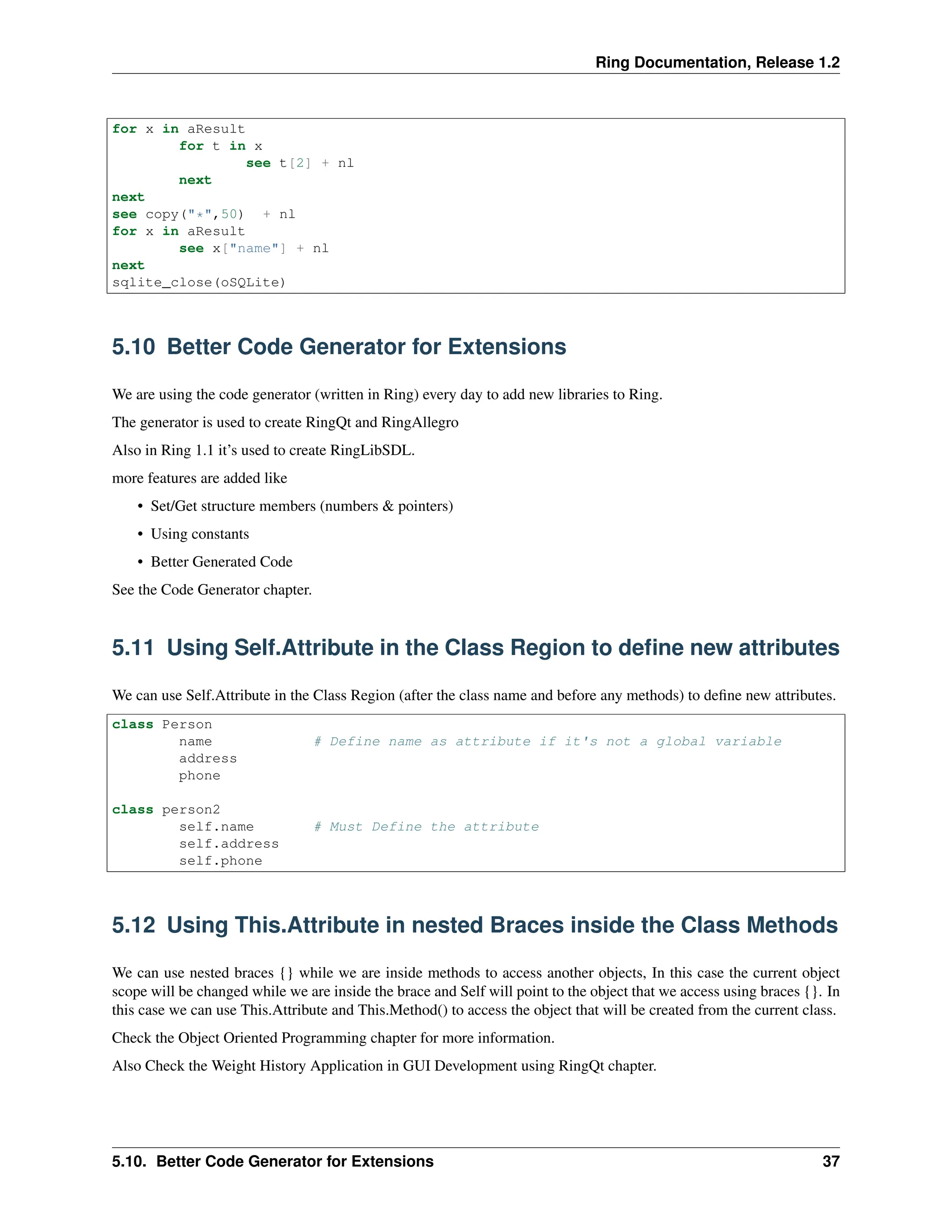 Ring Documentation, Release 1.2 for x in aResult for t in x see t[2] + nl next next see copy("*",50) + nl for x in aResult see x["name"] + nl next sqlite_close(oSQLite) 5.10 Better Code Generator for Extensions We are using the code generator (written in Ring) every day to add new libraries to Ring. The generator is used to create RingQt and RingAllegro Also in Ring 1.1 it’s used to create RingLibSDL. more features are added like • Set/Get structure members (numbers & pointers) • Using constants • Better Generated Code See the Code Generator chapter. 5.11 Using Self.Attribute in the Class Region to define new attributes We can use Self.Attribute in the Class Region (after the class name and before any methods) to define new attributes. class Person name # Define name as attribute if it's not a global variable address phone class person2 self.name # Must Define the attribute self.address self.phone 5.12 Using This.Attribute in nested Braces inside the Class Methods We can use nested braces {} while we are inside methods to access another objects, In this case the current object scope will be changed while we are inside the brace and Self will point to the object that we access using braces {}. In this case we can use This.Attribute and This.Method() to access the object that will be created from the current class. Check the Object Oriented Programming chapter for more information. Also Check the Weight History Application in GUI Development using RingQt chapter. 5.10. Better Code Generator for Extensions 37 