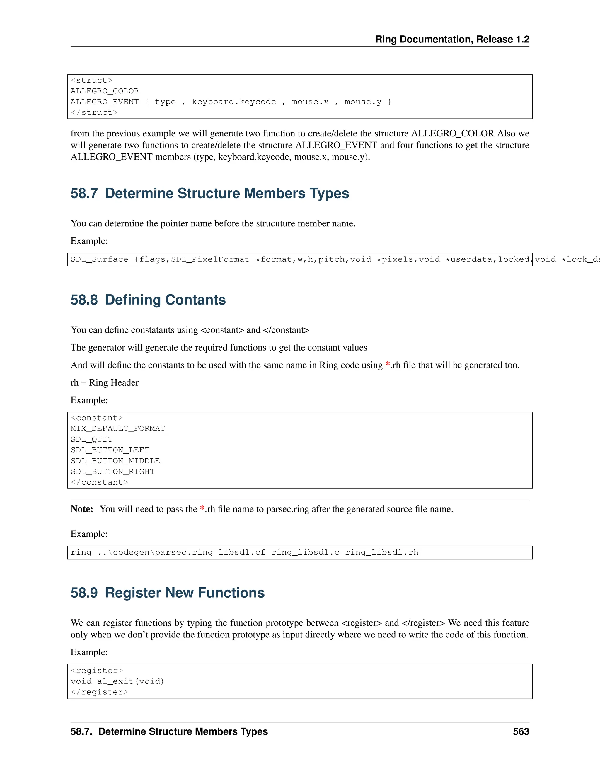 Ring Documentation, Release 1.2 <struct> ALLEGRO_COLOR ALLEGRO_EVENT { type , keyboard.keycode , mouse.x , mouse.y } </struct> from the previous example we will generate two function to create/delete the structure ALLEGRO_COLOR Also we will generate two functions to create/delete the structure ALLEGRO_EVENT and four functions to get the structure ALLEGRO_EVENT members (type, keyboard.keycode, mouse.x, mouse.y). 58.7 Determine Structure Members Types You can determine the pointer name before the strucuture member name. Example: SDL_Surface {flags,SDL_PixelFormat *format,w,h,pitch,void *pixels,void *userdata,locked,void *lock_da 58.8 Defining Contants You can define constatants using <constant> and </constant> The generator will generate the required functions to get the constant values And will define the constants to be used with the same name in Ring code using *.rh file that will be generated too. rh = Ring Header Example: <constant> MIX_DEFAULT_FORMAT SDL_QUIT SDL_BUTTON_LEFT SDL_BUTTON_MIDDLE SDL_BUTTON_RIGHT </constant> Note: You will need to pass the *.rh file name to parsec.ring after the generated source file name. Example: ring ..codegenparsec.ring libsdl.cf ring_libsdl.c ring_libsdl.rh 58.9 Register New Functions We can register functions by typing the function prototype between <register> and </register> We need this feature only when we don’t provide the function prototype as input directly where we need to write the code of this function. Example: <register> void al_exit(void) </register> 58.7. Determine Structure Members Types 563 