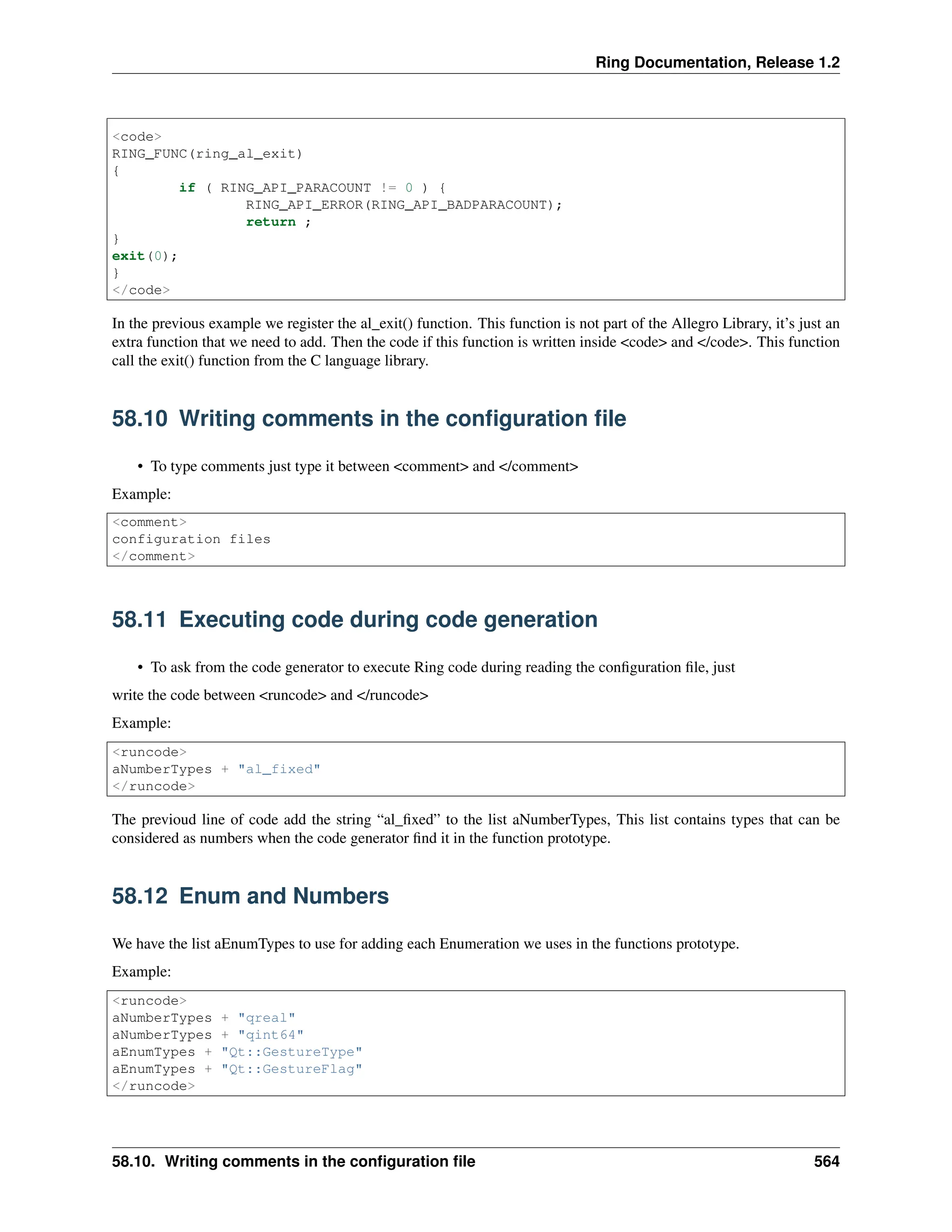 Ring Documentation, Release 1.2 <code> RING_FUNC(ring_al_exit) { if ( RING_API_PARACOUNT != 0 ) { RING_API_ERROR(RING_API_BADPARACOUNT); return ; } exit(0); } </code> In the previous example we register the al_exit() function. This function is not part of the Allegro Library, it’s just an extra function that we need to add. Then the code if this function is written inside <code> and </code>. This function call the exit() function from the C language library. 58.10 Writing comments in the configuration file • To type comments just type it between <comment> and </comment> Example: <comment> configuration files </comment> 58.11 Executing code during code generation • To ask from the code generator to execute Ring code during reading the configuration file, just write the code between <runcode> and </runcode> Example: <runcode> aNumberTypes + "al_fixed" </runcode> The previoud line of code add the string “al_fixed” to the list aNumberTypes, This list contains types that can be considered as numbers when the code generator find it in the function prototype. 58.12 Enum and Numbers We have the list aEnumTypes to use for adding each Enumeration we uses in the functions prototype. Example: <runcode> aNumberTypes + "qreal" aNumberTypes + "qint64" aEnumTypes + "Qt::GestureType" aEnumTypes + "Qt::GestureFlag" </runcode> 58.10. Writing comments in the configuration file 564 